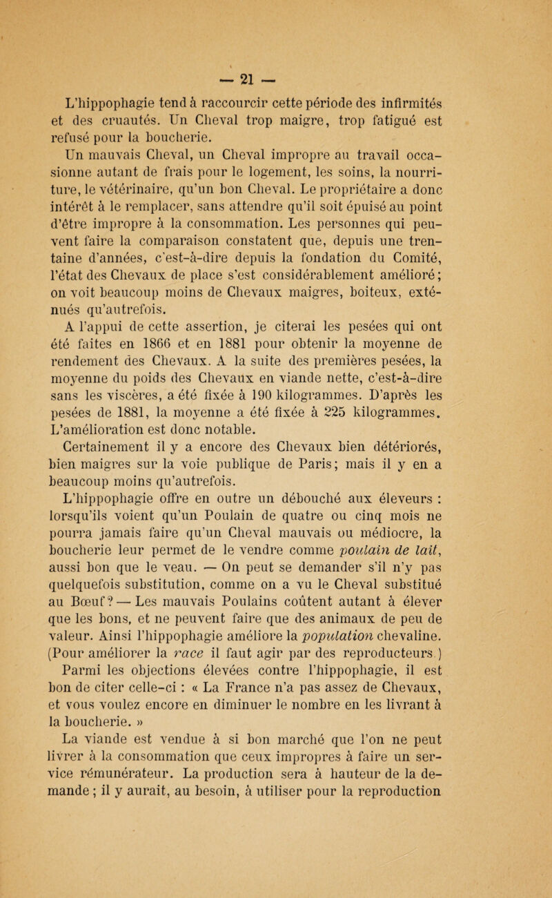 L’hippophagie tend à raccourcir cette période des infirmités et des cruautés. Un Cheval trop maigre, trop fatigué est refusé pour la boucherie. Un mauvais Cheval, un Cheval impropre au travail occa¬ sionne autant de frais pour le logement, les soins, la nourri¬ ture, le vétérinaire, qu’un bon Cheval. Le propriétaire a donc intérêt à le remplacer, sans attendre qu’il soit épuisé au point d’être impropre à la consommation. Les personnes qui peu¬ vent faire la comparaison constatent que, depuis une tren¬ taine d’années, c’est-à-dire depuis la fondation du Comité, l’état des Chevaux de place s’est considérablement amélioré; on voit beaucoup moins de Chevaux maigres, boiteux, exté¬ nués qu’autrefois. A l’appui de cette assertion, je citerai les pesées qui ont été faites en 1866 et en 1881 pour obtenir la moyenne de rendement des Chevaux. A la suite des premières pesées, la moyenne du poids des Chevaux en viande nette, c’est-à-dire sans les viscères, a été fixée à 190 kilogrammes. D’après les pesées de 1881, la moyenne a été fixée à 225 kilogrammes. L’amélioration est donc notable. Certainement il y a encore des Chevaux bien détériorés, bien maigres sur la voie publique de Paris ; mais il y en a beaucoup moins qu’autrefois. L’hippophagie offre en outre un débouché aux éleveurs : lorsqu’ils voient qu’un Poulain de quatre ou cinq mois ne pourra jamais faire qu’un Cheval mauvais ou médiocre, la boucherie leur permet de le vendre comme 'poulain de lait, aussi bon que le veau. — On peut se demander s’il n’y pas quelquefois substitution, comme on a vu le Cheval substitué au Bœuf? — Les mauvais Poulains coûtent autant à élever que les bons, et ne peuvent faire que des animaux de peu de valeur. Ainsi l’hippophagie améliore la population chevaline. (Pour améliorer la race il faut agir par des reproducteurs.) Parmi les objections élevées contre l’hippophagie, il est bon de citer celle-ci : « La France n’a pas assez de Chevaux, et vous voulez encore en diminuer le nombre en les livrant à la boucherie. » La viande est vendue à si bon marché que l’on ne peut livrer à la consommation que ceux impropres à faire un ser¬ vice rémunérateur. La production sera à hauteur de la de¬ mande ; il y aurait, au besoin, à utiliser pour la reproduction
