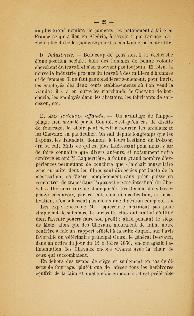 un plus grand nombre de juments ; et notamment à faire en France ce qui a lieu en Algérie, à savoir : que l’armée n’a¬ chète plus de belles juments pour les condamner à la stérilité. D- Industriels. — Beaucoup de gens sont à la recherche d’une position sociale; bien des hommes de bonne volonté cherchent du travail et n’en trouvent pas toujours. Eh bien, la nouvelle industrie procure du travail à des milliers d’hommes et de femmes. Il ne faut pas considérer seulement, pour Paris, les employés des deux cents établissements où l’on vend la viande ; il y a en outre les marchands de Chevaux de bou¬ cherie, les employés dans les abattoirs, les fabricants de sau¬ cisson, etc. E. Aux animaux affamés. — Un avantage de l’hippo- phagie non signalé par le Comité, c’est qu’en cas de disette de fourrage, la chair peut servir à nourrir les animaux et les Chevaux en particulier. On sait depuis longtemps que les Lapons, les Islandais, donnent à leurs bestiaux du Poisson cru ou cuit. Mais ce qui est plus intéressant pour nous, c’est de faire connaître que divers auteurs, et notamment notre confrère et ami M. Laquerrière, a fait un grand nombre d’ex¬ périences permettant de conclure que « la chair musculaire crue ou cuite, dont les fibres sont dissociées par Pacte de la mastication, se digère complètement sans qu’on puisse en rencontrer de traces dans l’appareil gastro-intestinal du Che¬ val. .. Des morceaux de chair portés directement dans l’œso¬ phage sans avoir, par ce fait, subi ni mastication, ni insa¬ livation, n’en subissent pas moins une digestion complète... » Les expériences de M. Laquerrière n’avaient pas pour simple but de satisfaire la curiosité, elles ont un but d’utilité dont l’avenir pourra faire son profit ; ainsi pendant le siège de Metz, alors que des Chevaux mouraient de faim, notre confrère a fait un rapport officiel à la suite duquel, sur l’avis favorable du vétérinaire principal Goux, le général Desvaux, dans un ordre du jour du 12 octobre 1870, encourageait l’a¬ limentation des Chevaux encore vivants avec la chair de ceux qui succombaient. En dehors des temps de siège et seulement en cas de di¬ sette de fourrage, plutôt que de laisser tous les herbivores souffrir de la faim et quelquefois en mourir, il est préférable