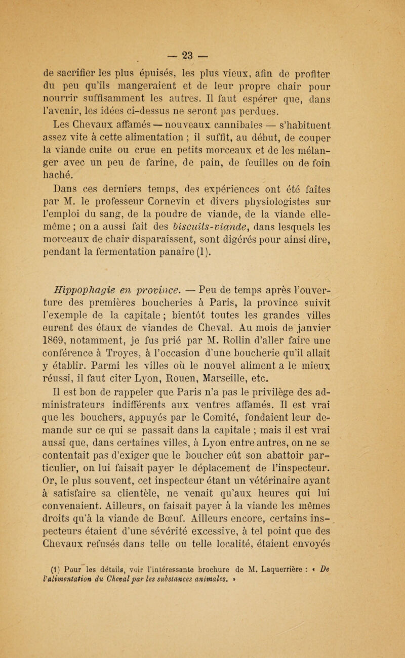 de sacrifier les plus épuisés, les plus vieux, afin de profiter du peu qu’ils mangeraient et de leur propre chair pour nourrir suffisamment les autres. Il faut espérer que, dans l’avenir, les idées ci-dessus ne seront pas perdues. Les Chevaux affamés — nouveaux cannibales — s’habituent assez vite à cette alimentation ; il suffit, au début, de couper la viande cuite ou crue en petits morceaux et de les mélan¬ ger avec un peu de farine, de pain, de feuilles ou de foin haché. Dans ces derniers temps, des expériences ont été faites par M. le professeur Cornevin et divers physiologistes sur l’emploi du sang, de la poudre de viande, de la viande elle- même ; on a aussi fait des Msciiits-viande, dans lesquels les morceaux de chair disparaissent, sont digérés pour ainsi dire, pendant la fermentation panaire (1). IlippopUagie en province. — Peu de temps après l’ouver¬ ture des premières boucheries à Paris, la province suivit l'exemple de la capitale ; bientôt toutes les grandes villes eurent des étaux de viandes de Cheval. Au mois de janvier 1869, notamment, je fus prié par M. Rollin d’aller faire une conférence à Troyes, à l’occasion d’une boucherie qu’il allait y établir. Parmi les villes où le nouvel aliment a le mieux réussi, il faut citer Lyon, Rouen, Marseille, etc. Il est bon de rappeler que Paris n’a pas le privilège des ad¬ ministrateurs indifférents aux ventres affamés. Il est vrai que les bouchers, appuyés par le Comité, fondaient leur de¬ mande sur ce qui se passait dans la capitale ; mais il est vrai aussi que, dans certaines villes, à Lyon entre autres, on ne se contentait pas d’exiger que le boucher eût son abattoir par¬ ticulier, on lui faisait payer le déplacement de l’inspecteur. Or, le plus souvent, cet inspecteur étant un vétérinaire ayant à satisfaire sa clientèle, ne venait qu’aux heures qui lui convenaient. Ailleurs, on faisait payer à la viande les mêmes droits qu’à la viande de Bœuf. Ailleurs encore, certains ins¬ pecteurs étaient d’une sévérité excessive, à tel point que des Chevaux refusés dans telle ou telle localité, étaient envoyés (1) Pour les détails, voir l’intéressante brochure de M. Laquerrière ; « De Valimentation du Cheval par les substances animales. »