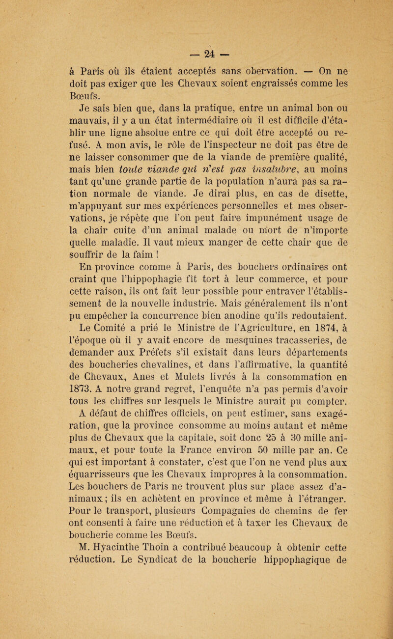 à Paris où ils étaient acceptés sans obervatiôn. — On ne doit pas exiger que les Chevaux soient engraissés comme les Bœufs. Je sais bien que, dans la pratique, entre un animal bon ou mauvais, il y a un état intermédiaire où il est difficile d’éta¬ blir une ligne absolue entre ce qui doit être accepté ou re¬ fusé. A. mon avis, le rôle de l’inspecteur ne doit pas être de ne laisser consommer que de la viande de première qualité, mais bien toute viande qui n'est pas insalubre^ au moins tant qu’une grande partie de la population n’aura pas sa ra¬ tion normale de viande. Je dirai plus, en cas de disette, m’appuyant sur mes expériences personnelles et mes obser¬ vations, je répète que l’on peut faire impunément usage de la chair cuite d’un animal malade ou mort de n’importe quelle maladie. Il vaut mieux manger de cette chair que de soufirir de la faim ! En province comme à Paris, des bouchers ordinaires ont craint que l’hippophagie fît tort à leur commerce, et pour cette raison, ils ont fait leur possible pour entraver l’établis¬ sement de la nouvelle industrie. Mais généralement ils n’ont pu empêcher la concurrence bien anodine qu’ils redoutaient. Le Comité a prié le Ministre de l’Agriculture, en 1874, à l’époque où il y avait encore de mesquines tracasseries, de demander aux Préfets s’il existait dans leurs départements des boucheries chevalines, et dans l’affirmative, la quantité de Chevaux, Anes et Mulets livrés à la consommation en 1873. A notre grand regret, l’enquête n’a pas permis d’avoir tous les chiffres sur lesquels le Ministre aurait pu compter. A défaut de chiffres officiels, on peut estimer, sans exagé¬ ration, que la province consomme au moins autant et même plus de Chevaux que la capitale, soit donc 25 à 30 mille ani¬ maux, et pour toute la France environ 50 mille par an. Ce qui est important à constater, c’est que l’on ne vend plus aux équarrisseurs que les Chevaux impropres à la consommation. Les bouchers de Paris ne trouvent plus sur place assez d’a¬ nimaux ; ils en achètent en province et même à l’étranger. Pour le transport, plusieurs Compagnies de chemins de fer ont consenti à faire une réduction et à taxer les Chevaux de boucherie comme les Bœufs. M. Hyacinthe Thoin a contribué beaucoup à obtenir cette réduction. Le Syndicat de la boucherie hippophagique de