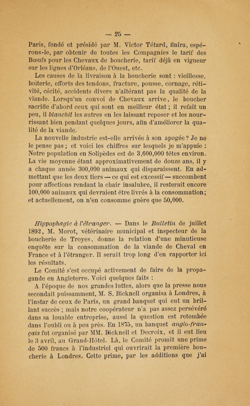 Paris, fondé et présidé par M. Victor Têtard, finira, espé¬ rons-le, par obtenir de toutes les Compagnies le tarif des Bœufs pour les Chevaux de boucherie, tarif déjà en vigueur sur les lignes d’Orléans, de l’Ouest, etc. Les causes de la livraison à la boucherie sont : vieillesse, boiterie, efforts des tendons, fracture, pousse, cornage, réti¬ vité, cécité, accidents divers n’altérant pas la qualité de la viande. Lorsqu’un convoi de Chevaux arrive, le boucher sacrifie d’abord ceux qui sont en meilleur état ; il refait un peu, il blanchit les autres en les laissant reposer et les nour¬ rissant bien pendant quelques jours, afin d’améliorer la qua¬ lité de la viande. La nouvelle industrie est-elle arrivée à son apogée ? Je ne le pense pas ; et voici les chiffres sur lesquels je m’appuie : Notre population en Solipèdes est de 3,600,000 têtes environ. La vie moyenne étant approximativement de douze ans, il y a chaque année 300,000 animaux qui disparaissent. En ad¬ mettant que les deux tiers — ce qui est excessif— succombent pour affections rendant la chair insalubre, il resterait encore 100,000 animaux qui devraient être livrés à la consommation; et actuellement, on n’en consomme guère que 50,000. Hippophagie à l'étranger, — Dans le Bulletin de juillet 1892, M. Morot, vétérinaire municipal et inspecteur de la boucherie de Troyes, donne la relation d’une minutieuse enquête sur la consommation de la viande de Cheval en France et à l’étranger. 11 serait trop long d’en rapporter ici les résultats. Le Comité s’est occupé activement de faire de la propa¬ gande en Angleterre. Voici quelques faits : A l’époque de nos grandes luttes, alors que la presse nous secondait puissamment, M. S. Bicknell organisa à Londres, à l’instar de ceux de Paris, un grand banquet qui eut un bril¬ lant succès ; mais notre coopérateur n’a pas assez persévéré dans sa louable entreprise, aussi la question est retombée dans l’oubli ou à peu près. En 1875, un banquet anglo-fran^ çais fut organisé par MM. Bicknell et Decroix, et il eut lieu le 3 avril, au Grand-Hôtel. Là, le Comité promit une prime de 500 francs à l’industriel qui ouvrirait la première bou¬ cherie à Londres. Cette prime, par les additions que j’ai