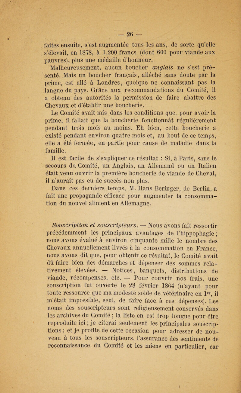 faites ensuite, s’est augmentée tous les ans, de sorte qu’elle s’élevait, en 1878, à 1,200 francs (dont 600 pour viande aux pauvres), plus une médaille d’honneur. Malheureusement, aucun boucher angloÀs ne s’est pré¬ senté. Mais un boucher français, alléché sans doute par la prime, est allé à Londres, quoique ne connaissant pas la langue du pays. Grâce aux recommandations du Comité, il a obtenu des autorités la permission de faire abattre des Chevaux et d’établir une boucherie. Le Comité avait mis dans les conditions que, pour avoir la prime, il fallait que la boucherie fonctionnât régulièrement pendant trois mois au moins. Eh bien, cette boucherie a existé pendant environ quatre mois et, au bout de ce temps, elle a été fermée, en partie pour cause de maladie dans la famille. Il est facile de s’expliquer ce résultat : Si, à Paris, sans le secours du Comité, un Anglais, un Allemand ou un Italien était venu ouvrir la première boucherie de viande de Cheval, il n’aurait pas eu de succès non plus. Dans ces derniers temps, M. Hans Beringer, de Berlin, a fait une propagande efficace pour augmenter la consomma¬ tion du nouvel aliment en Allemagne. Souscription et souscripteurs. — Nous avons fait ressortir précédemment les principaux avantages de l’hippophagie ; nous avons évalué à environ cinquante mille le nombre des Chevaux annuellement livrés à la consommation en France, nous avons dit que, pour obtenir ce résultat, le Comité avait dû faire bien des démarches et dépenser des sommes rela¬ tivement élevées. — Notices, banquets, distributions de viande, récompenses, etc. — Pour couvrir nos frais, une souscription fut ouverte le 28 février 1864 (n’ayant pour toute ressource que ma modeste solde de vétérinaire en pr, il m’était impossible, seul, de faire face à ces dépenses). Les noms des souscripteurs sont religieusement conservés dans les archives du Comité ; la liste en est trop longue pour être reproduite ici ; je citerai seulement les principales souscrip¬ tions ; et je profite de cette occasion pour adresser de nou¬ veau à tous les souscripteurs, l’assurance des sentiments de reconnaissance du Comité et les miens en particulier, car