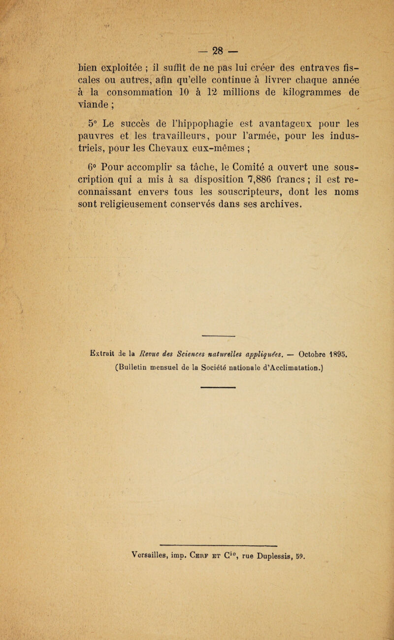 bien exploitée ; il suffit de ne pas lui créer des entraves fis¬ cales ou autres, afin qu’elle continue à livrer chaque année à la consommation 10 à 12 millions de kilogrammes de viande ; 5° Le succès de l’iiippophagie est avantageux pour les pauvres et les travailleurs, pour l’armée, pour les indus¬ triels, pour les Chevaux eux-mêmes ; 6° Pour accomplir sa tâche, le Comité a ouvert une sous¬ cription qui a mis à sa disposition 7,886 francs ; il est re¬ connaissant envers tous les souscripteurs, dont les noms sont religieusement conservés dans ses archives. Extrait de la Revue des Sciences naturelles appliquées. — Octobre 1895. (Bulletin mensuel de la Société nationale d’Acclimatation.) Versailles, imp. Cerf et rue Duplessis, 59.