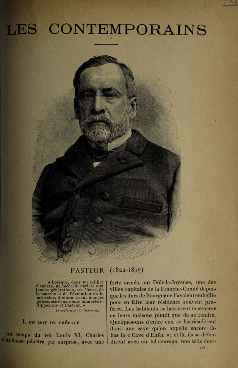 CONTEMPORAINS PASTEUR (1822-1895) «Lorsque, dans un millier d’années, un médecin parlera aux jeunes générations, ses élèves, de la marche et de l’évolution de la médecine, il citera, avant tous les autres, ces deux noms immortels : Hippocrate et Pasteur. » Le professeur : Dr Grancher. I. UN MOT DE PRÉFACE là temps du roi Louis XI, Charles dAmboise pénétra par surprise, avec une forte armée, en Dôle-la-Joyeuse, une des villes capitales de la Franche-Comté depuis que les ducs de Bourgogne l’avaient embellie pour en faire leur résidence souvent pré¬ férée. Les habitants se laissèrent massacrer en leurs maisons plutôt que de se rendre. Quelques-uns d’entre eux se barricadèrent dans une cave qu’on appelle encore là- bas la « Cave d’Enfer » ; et là, ils se défen¬ dirent avec un tel courage, une telle éner- 186