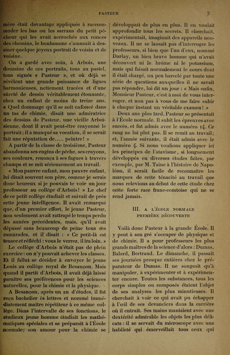 more était davantage appliquée à raccom¬ moder les bas ou les sarraus du petit pé¬ cheur qui les avait accrochés aux ronces des chemins, le bonhomme s’amusait à des¬ siner quelque joyeux portrait de voisin et de voisine. On a gardé avec soin, à Arbois, une douzaine de ces portraits, tous au pastel, tous signés « Pasteur », et où déjà se révèlent une grande puissance de lignes harmonieuses, nettement tracées et d’une sûreté de dessin véritablement étonnante, chez un enfant de moins de treize ans. « Quel dommage qu’il se soit enfoncé dans un tas de chimie, disait une admiratrice des dessins de Pasteur, une vieille Arboi- sienne, dont il avait peut-être crayonné le portrait ; il a manqué sa vocation, il se serait fait une réputation de.peintre! » A partir de la classe de troisième, Pasteur abandonna ses engins dépêché, ses crayons, ses couleurs, renonça à ses fugues à travers champs et se mit sérieusement au travail. « Mon pauvre enfant, mon pauvre enfant, lui disait souvent son père, comme je serais donc heureux si je pouvais te voir un jour professeur au collège d’Arbois ! » Le chef de ce petit collège étudiait et suivait de près cette jeune intelligence. Il avait remarqué que, d’un premier effort, le jeune Pasteur, non seulement avait rattrapé le temps perdu les années précédentes, mais, qu’il avait dépassé sans beaucoup de peine tous ses camarades, et il disait : c< Ce petit-là est tenace et réfléchi :vous le verrez, il ira loin. » Le collège d’Arbois n’était pas de plein exercice : on n’y pouvait achever les classes. Et il fallut se décider à envoyer le jeune Louis au collège royal de Besançon. Mais quand il partit d’Arbois, il avait déjà laissé paraître ses préférences pour les sciences naturelles, pour la chimie et la physique. A Besançon, après un an d’études, il fut reçu bachelier ès lettres et nommé immé¬ diatement maître répétiteur à ce même col¬ lège. Dans l’intervalle de ses fonctions, le studieux jeune homme étudiait les mathé- matiques spéciales et se préparait à l’Ecole normale; son amour pour la chimie se développait de plus en plus. Il en voulait approfondir tous les secrets. Il cherchait, expérimentait, imaginait des appareils nou¬ veaux. Il ne se lassait pas d’interroger les professeurs, si bien que l’un d’eux, nommé Darlay, un bien brave homme qui n’avait découvert ni le. brome ni le potassium, mais qui faisait normalement le cours dont il était chargé, un peu harcelé par toute une série de questions auxquelles il ne savait pas répondre, lui dit un jour : « Mais enfin, Monsieur Pasteur, c’est à moi de vous inter¬ roger, et non pas à vous de me faire subir à chaque instant un véritable examen! » Deux ans plus tard, Pasteur se présentait à l’École normale. 11 subit les épreuves avec succès, et fut admis avec le numéro 14. Ce rang ne lui plut pas. Il se remit au travail; et, l’année suivante, il était admis avec le numéro 4* Si nous voulions appliquer ici les principes de l’atavisme, si longuement développés en diverses études faites, par exemple, par M. Taine à l’histoire de Napo¬ léon, il serait facile de reconnaître les marques de cette ténacité au travail que nous relevions au début de cette étude chez cette forte race franc-comtoise qui ne se rend jamais. III. A L ECOLE NORMALE PREMIÈRE DÉCOUVERTE / * Voilà donc Pasteur à la grande Ecole. Il y peut à son gré s’occuper de physique et de chimie. Il a pour professeurs les plus grands maîtres de la science d’alors : Dumas, Balard, Bertrand. Le dimanche, il passait ses journées presque entières chez le pré¬ parateur de Dumas. Il ne songeait qu’à manipuler, à expérimenter et à expérimen¬ ter encore. Toutes les substances, tous les corps simples ou composés étaient l’objet de ses analyses les plus minutieuses. Il cherchait à voir ce qui avait pu échapper à l’œil de ses devanciers dans la carrière où il entrait. Ses mains maniaient avec une dextérité admirable les objets les plus déli¬ cats : il se servait du microscope avec une habileté qui émerveillait tous ceux qui