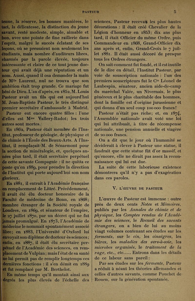 tenue, la réserve, les bonnes manières, le tact, la délicatesse, la distinction du jeune savant, resté modeste, simple, aimable et bon, avec une pointe de fine raillerie dans l’esprit, malgré le succès éclatant de ses leçons, où se pressaient non seulement les étudiants, mais nombre d’auditeurs libres, charmés par la parole élevée, toujours intéressante et claire de ce tout jeune doc¬ teur qui avait déjà une réputation et un nom. Aussi, quand il osa demander la main de Mlle Laurent, nul ne trouva que son ambition était trop grande. Ce mariage fut béni de Dieu. L’an d’après, en i852, M. Louis Pasteur avait un fils qui est aujourd’hui M. Jean-Baptiste Pasteur, le très distingué premier secrétaire d’ambassade à Madrid. Pasteur eut encore quatre fdles : l’une d’elles est Mme Vallery-Radot; les trois autres sont mortes. En 1862, Pasteur était membre de l’Ins¬ titut, professeur de géologie, de physique et de chimie à l’École des Beaux-Arts. A l’Ins¬ titut, il remplaçait M. de Sénarmont pour la section de minéralogie, et, quelques an¬ nées plus tard, il était secrétaire perpétuel de cette savante Compagnie : il ne quitta ce poste qu’en 1889, pour prendre la direction de l’Institut qui porte aujourd’hui son nom glorieux. En 1881, il entrait à l’Académie française en remplacement de Littré. Précédemment, il avait été élu docteur honoraire de la Faculté de médecine de Bonn, en 1868; membre étranger de la Société royale de Londres, en 1869, et sénateur de l’empire, le 27 juillet 1870, par un décret qui 11e fut jamais promulgué. En 18^3, l’Académie de médecine le nommait spontanément associé libre; en i883, l’Université d’Oxford lui envoyait son diplôme de docteur ès sciences ; enfin, en 1887, il était élu secrétaire per¬ pétuel de l’Académie des sciences, en rem¬ placement de Vulpian ; mais l’état de sa santé ne lui permit pas de remplir longtemps ces dernières fonctions : il s’en démit en 1889 et fut remplacé par M. Berthelot. En même temps qu’il montait ainsi aux degrés les plus élevés de l’échelle des sciences, Pasteur recevait les plus hautes décorations : il était créé Chevalier de la Légion d’honneur en i853; dix ans plus tard, il était Officier du même Ordre, puis Commandeur en 1868, Grand-Officier dix ans après et, enfin, Grand-Croix le 7 juil¬ let 1881. Il était aussi décoré de presque tous les Ordres étrangers. On sait comment fut fondé, et il est inutile de le dire en détail, l’Institut Pasteur, par voie de souscription nationale : l’un des premiers souscripteurs fut le Cte Léonel de Laubespin, sénateur, ancien aide-de-camp du maréchal Valée, un Nivernais, le plus généreux et le plus charitable des hommes, dont la famille est d’origine jurassienne et qui donna d’un seul coup 100 000 francs ! Pasteur n’était pas riche; et, en 1874» l’Assemblée nationale avait voté une loi qui lui attribuait, à titre de récompense nationale, une pension annuelle et viagère de 20 000 francs. On a dit que. le jour où l’humanité se déciderait à élever à Pasteur une statue, il faudrait que cette statue fût d’or massif, et qu’encore, elle ne dirait pas assez la recon¬ naissance qui lui est due. La suite de cette laborieuse existence démontrera qu’il n’y a pas d’exagération dans ces paroles. Y. l’œuvre de pasteur L’œuvre de Pasteur est immense : outre près de deux cents Notes et Mémoires, publiés par les Annales de chimie et de physique, les Comptes rendus de VAcadé¬ mie des sciences, le Recueil des savants étrangers, on a bien de lui au moins vingt volumes contenant ses études sur les ferments, sur le vin, les vinaigres, les bières, les maladies des vers-à-soie, les microbes organisés, le traitement de la rage, etc., etc.Entrons dans les détails de ce labeur sans pareil : Par ses études sur les ferments, Pasteur a réduit à néant les théories allemandes et celles d^autres savants, comme Pouchet de Rouen, sur la génération spontanée.