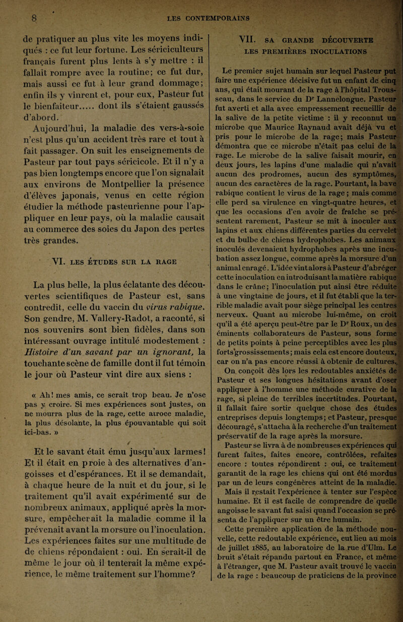 de pratiquer au plus vite les moyens indi¬ qués : ce fut leur fortune. Les sériciculteurs français furent plus lents à s’y mettre : il fallait rompre avec la routine; ce fut dur, mais aussi ce fut à leur grand dommage; enfin ils y vinrent et, pour eux, Pasteur fut le bienfaiteur. dont ils s’étaient gaussés d’abord. Aujourd’hui, la maladie des vers-à-soie n’est plus qu’un accident très rare et tout à fait passager. On suit les enseignements de Pasteur par tout pays séricicole. Et il n’y a pas bien longtemps encore que l’on signalait aux environs de Montpellier la présence d’élèves japonais, venus en cette région étudier la méthode pasteurienne pour l’ap¬ pliquer en leur pays, où la maladie causait au commerce des soies du Japon des pertes très grandes. YI. LES ÉTUDES SUR LA RAGE La plus belle, la plus éclatante des décou¬ vertes scientifiques de Pasteur est, sans contredit, celle du vaccin du virus rabique. Son gendre, M. Vallery-Radot, a raconté, si nos souvenirs sont bien fidèles, dans son intéressant ouvrage intitulé modestement : Histoire d’un savant par un ignorant, la touchante scène de famille dont il fut témoin le jour où Pasteur vint dire aux siens : <c Ah! mes amis, ce serait trop beau. Je n’ose pas y croire. Si mes expériences sont justes, on ne mourra plus de la rage, cette atroce maladie, la plus désolante, la plus épouvantable qui soit ici-bas. » Et le savant était ému jusqu’aux larmes! Et il était en proie à des alternatives d’an¬ goisses et d’espérances. Et il se demandait, à chaque heure de la nuit et du jour, si le traitement qu’il avait expérimenté sur de nombreux animaux, appliqué après la mor¬ sure, empêcherait la maladie comme il la prévenait avant la morsure ou l’inoculation. Les expériences faites sur une multitude de de chiens répondaient : oui. En serait-il de même le jour où il tenterait la même expé¬ rience, le même traitement sur l’homme? YII. SA GRANDE DECOUVERTE LES PREMIERES INOCULATIONS Le premier sujet humain sur lequel Pasteur put faire une expérience décisive fut un enfant de cinq ans, qui était mourant de la rage à l’hôpital Trous¬ seau, dans le service du Dr Lannelongue. Pasteur fut averti et alla avec empressement recueillir de la salive de la petite victime : il y reconnut un microbe que Maurice Raynaud avait déjà vu et pris pour le microbe de la rage; mais Pasteur démontra que ce microbe n’était pas celui de la rage. Le microbe de la salive faisait mourir, en deux jours, les lapins d’une maladie qui n’avait aucun des prodromes, aucun des symptômes, aucun des caractères de la rage. Pourtant, la bave rabique contient le virus de la rage ; mais comme elle perd sa virulence en vingt-quatre heures, et que les occasions d’en avoir de fraîche se pré¬ sentent rarement, Pasteur se mit à inoculer aux lapins et aux chiens différentes parties du cervelet et du bulbe de chiens hydrophobes. Les animaux inoculés devenaient hydrophobes après une incu¬ bation assez longue, comme après la morsure d’un animal enragé. L’idée vint alors à Pasteur d’abréger cette inoculation en introduisant la matière rabique dans le crâne ; l’inoculation put ainsi être réduite à une vingtaine de jours, et il fut établi que la ter¬ rible maladie avait pour siège principal les centres nerveux. Quant au microbe lui-même, on croit qu’il a été aperçu peut-être par le Dr Roux, un des éminents collaborateurs de Pasteur, sous forme de petits points à peine perceptibles avec les plus forts grossissements ; mais cela est encore douteux, car on n’a pas encore réussi à obtenir de cultures.. On conçoit dès lors les redoutables anxiétés de Pasteur et ses longues hésitations avant d’oser appliquer à l’homme une méthode curative de la rage, si pleine de terribles incertitudes. Pourtant, il fallait faire sortir quelque chose des études entreprises depuis longtemps ; et Pasteur, presque découragé, s’attacha à la recherche d’un traitement préservatif de la rage après la morsure. Pasteur se livra à de nombreuses expériences qui furent faites, faites encore, contrôlées, refaites encore : toutes répondirent : oui, ce traitement garantit de la rage les chiens qui ont été mordus par un de leurs congénères atteint de la maladie. Mais il restait l’expérience à tenter sur l’espèce humaine. Et il est facile de comprendre de quelle angoisse le savant fut saisi quand l’occasion sepré- senta de l’appliquer sur un être humain. Cette première application de la méthode nou¬ velle, cette redoutable expérience, eut lieu au mois de juillet i885, au laboratoire de la rue d’Ulm. Le bruit s’était répandu partout en Francç, et même à l’étranger, que M. Pasteur avait trouvé le vaccin de la rage : beaucoup de praticiens de la province