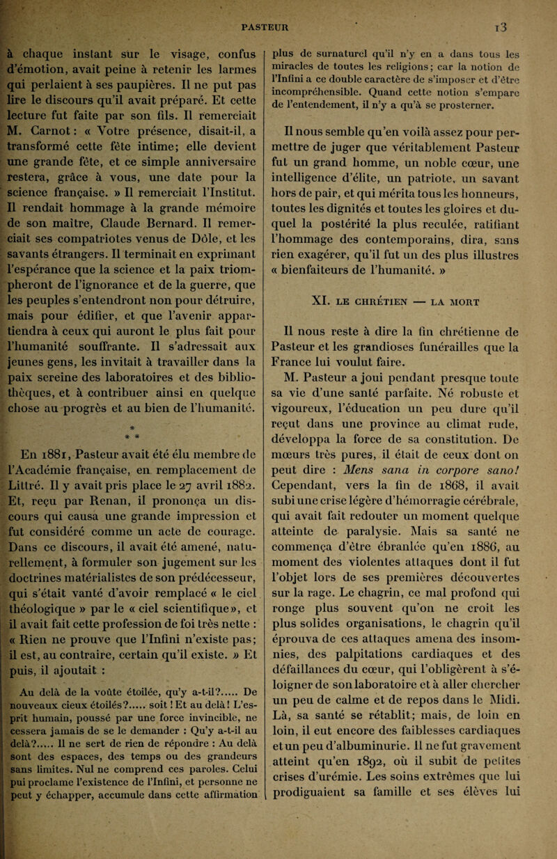 à chaque instant sur le visage, confus d’émotion, avait peine à retenir les larmes qui perlaient à ses paupières. Il ne put pas lire le discours qu’il avait préparé. Et cette lecture fut faite par son fils. Il remerciait M. Carnot : « Votre présence, disait-il, a transformé cette fête intime; elle devient une grande fête, et ce simple anniversaire restera, grâce à vous, une date pour la science française. » Il remerciait l’Institut. Il rendait hommage à la grande mémoire de son maître, Claude Bernard. Il remer¬ ciait ses compatriotes venus de Dole, et les savants étrangers. Il terminait en exprimant l’espérance que la science et la paix triom¬ pheront de l’ignorance et de la guerre, que les peuples s’entendront non pour détruire, mais pour édifier, et que l’avenir appar¬ tiendra à ceux qui auront le plus fait pour l’humanité souffrante. Il s’adressait aux jeunes gens, les invitait à travailler dans la paix sereine des laboratoires et des biblio¬ thèques, et à contribuer ainsi en quelque chose au progrès et au bien de l’humanité. * * * En 1881, Pasteur avait été élu membre de l’Académie française, en remplacement de Littré. Il y avait pris place le 27 avril 1882. Et, reçu par Renan, il prononça un dis¬ cours qui causa une grande impression et fut considéré comme un acte de courage. Dans ce discours, il avait été amené, natu¬ rellement, à formuler son jugement sur les doctrines matérialistes de son prédécesseur, qui s’était vanté d’avoir remplacé « le ciel théologique » par le « ciel scientifique», et il avait fait cette profession de foi très nette : « Rien ne prouve que l’Infini n’existe pas; il est, au contraire, certain qu’il existe. » Et puis, il ajoutait : Au delà de la voûte étoilée, qu’y a-t-il?. De nouveaux cieux étoilés?.soit ! Et au delà! L’es¬ prit humain, poussé par une force invincible, ne cessera jamais de se le demander : Qu’y a-t-il au delà?..... 11 ne sert de rien de répondre : Au delà sont des espaces, des temps ou des grandeurs sans limites. Nul ne comprend ces paroles. Celui pui proclame l’existence de l’Infini, et personne ne peut y échapper, accumule dans cette affirmation plus de surnaturel qu’il n’y en a dans tous les miracles de toutes les religions ; car la notion de l’Infini a ce double caractère de s’imposer et d’être incompréhensible. Quand cette notion s’empare de l’entendement, il n’y a qu’à se prosterner. Il nous semble qu’en voilà assez pour per¬ mettre de juger que véritablement Pasteur fut un grand homme, un noble cœur, une intelligence d’élite, un patriote, un savant hors de pair, et qui mérita tous les honneurs, toutes les dignités et toutes les gloires et du¬ quel la postérité la plus reculée, ratifiant l’hommage des contemporains, dira, sans rien exagérer, qu’il fut un des plus illustres « bienfaiteurs de l’humanité. » XI. LE CHRÉTIEN — LA MORT Il nous reste à dire la fin chrétienne de Pasteur et les grandioses funérailles que la France lui voulut faire. M. Pasteur a joui pendant presque toute sa vie d’une santé parfaite. Né robuste et vigoureux, l’éducation un peu dure qu’il reçut dans une province au climat rude, développa la force de sa constitution. De mœurs très pures, il était de ceux dont on peut dire : Mens sana in corpore sano! Cependant, vers la fin de 1868, il avait subi une crise légère d’hémorragie cérébrale, qui avait fait redouter un moment quelque atteinte de paralysie. Mais sa santé ne commença d’être ébranlée qu’en 1886, au moment des violentes attaques dont il fut l’objet lors de ses premières découvertes sur la rage. Le chagrin, ce mal profond qui ronge plus souvent qu’on ne croit les plus solides organisations, le chagrin qu’il éprouva de ces attaques amena des insom¬ nies, des palpitations cardiaques et des défaillances du cœur, qui l’obligèrent à s’é¬ loigner de son laboratoire et à aller chercher un peu de calme et de repos dans le Midi. Là, sa santé se rétablit; mais, de loin en loin, il eut encore des faiblesses cardiaques et un peu d’albuminurie. 11 ne fut gravement atteint qu’en 1892, où il subit de peiites crises d’urémie. Les soins extrêmes que lui prodiguaient sa famille et ses élèves lui