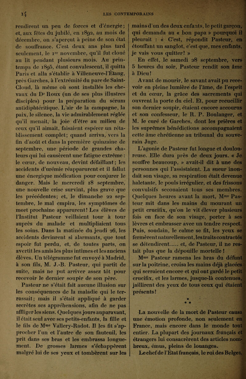 rendirent un peu de forces et d’énergie ; et, aux fêtes du jubilé, en 1892, au mois de décembre, on s’aperçut à peine de son état de souffrance. C’est deux ans plus tard seulement, le Ier novembre, qu’il fut cloué au lit pendant plusieurs mois. Au prin¬ temps de 1895, étant convalescent, il quitta Paris et alla s’établir à Villeneuve-l’Etang, près Garclies, à l’extrémité du parc de Saint- Cloud, là même où sont installés les che¬ vaux du Dr Roux (un de ses plus illustres disciples) pour la préparation du sérum antidiphtéritique. L’air de la campagne, la paix, le silence, la vie admirablement réglée qu’il menait, la joie d’être au milieu de ceux qu’il aimait, faisaient espérer un réta¬ blissement complet; quand arriva, vers la fin d’août et dans la première quinzaine de septembre, une période de grandes cha¬ leurs qui lui causèrent une fatigue extrême : le cœur, de nouveau, devint défaillant ; les accidents d’urémie réapparurent et il fallut une énergique médication pour conjurer le danger. Mais le mercredi 18 septembre, une nouvelle crise survint, plus grave que Les précédentes; et, le dimanche 22 sep¬ tembre, le mal empira, les symptômes de mort prochaine apparurent! Les élèves de l’Institut Pasteur veillaient tour à tour auprès du malade et multipliaient tous les soins. Dans la matinée du jeudi 26, les accidents devinrent si alarmants, que tout espoir fut perdu, et, de toutes parts, on avertit les amis les plus intimes et les anciens élèves. Un télégramme fut envoyé à Madrid, à son fils, M. J.-B. Pasteur, qui partit de suite, mais ne put arriver assez tôt pour recevoir le dernier soupir de son père. Pasteur ne s’était fait aucune illusion sur Les conséquences de la maladie qui le ter¬ rassait; mais il s’était appliqué à garder secrètes ses appréhensions, afin de ne pas afïliger les siens. Quelques jours auparavant, il était seul avec ses petits-enfants, la fille et le fils de Mme Vallery-Radot. Il les fît s’ap¬ procher l’un et l’autre de son fauteuil, les prit dans ses bras et les embrassa longue¬ ment. De grosses larmes s’échappèrent malgré lui de ses yeux et tombèrent sur les mains d’un des deux enfants, le petit garçon, qui demanda au « bon papa » pourquoi il pleurait : « C’est, répondit Pasteur, en étouffant un sanglot, c’est que, mes enfants, je vais vous quitter! » En effet, le samedi 28 septembre, vers 5 heures du soir, Pasteur rendit son âme à Dieu ! f Avant de mourir, le savant avait pu rece¬ voir en pleine lumière de l’âme, de l’esprit et du cœur, la grâce des sacrements qui ouvrent la porte du ciel. Et, pour recueillir son dernier soupir, étaient encore accourus et son confesseur, le R. P. Boulanger, et M. le curé de Garches, dont les prières et les suprêmes bénédictions accompagnaient cette âme chrétienne au tribunal du souve¬ rain Juge. L’agonie de Pasteur fut longue et doulou¬ reuse. Elle dura près de deux jours. « Je souffre beaucoup, » avait-il dit à une des personnes qui l’assistaient. La sueur inon¬ dait son visage, sa respiration était devenue haletante, le pouls irrégulier, et des frissons convulsifs secouaient tous ses membres. Quelques heures avant la mort, Mrae Pas¬ teur mit dans les mains du mourant un petit cruciüx, qu’on le vit élever plusieurs fois en face de son visage, porter à ses lèvres et embrasser avec un tendre respect. Puis, soudain, le calme se fit, les yeux se fermèrent naturellement, les traits contractés se détendirent.et, de Pasteur, il ne res¬ tait plus que la dépouille mortelle ! Mme Pasteur ramena les bras du défunt sur la poitrine, croisa les mains déjà glacées qui serraient encore et qui ont gardé le petit crucifix, et les larmes, jusque-là contenues, jaillirent des yeux de tous ceux qui étaient présents ! * « La nouvelle de la mort de Pasteur causa une émotion profonde, non seulement en France, mais encore dans le monde tout entier. La plupart des journaux français et étrangers lui consacrèrent des articles nom¬ breux, émus, pleins de louanges. Lechefde l’État français, le roi des Belges,