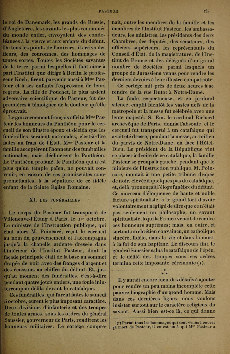 le roi de Danemark, les grands de Russie, d’Angleterre, les savants les plus renommés du monde entier, envoyaient des condo¬ léances à la veuve et aux enfants du défunt. De tous les points de l’univers, il arriva des fleurs, des couronnes, des hommages de toutes sortes. Toutes les Sociétés savantes de la terre, parmi lesquelles il faut citer à part l’Institut que dirige à Berlin le profes¬ seur Koch, firent parvenir aussi à Mme Pas¬ teur et à ses enfants l’expression de leurs regrets. La fille de Pouchet, le plus ardent adversaire scientifique de Pasteur, fut des premières à témoigner de la douleur quelle éprouvait. Le gouvernement français offrit à Mme Pas¬ teur les honneurs du Panthéon pour le cer¬ cueil de son illustre époux et décida que les funérailles seraient nationales, c’est-à-dire y faites au frais de l’Etat. Mme Pasteur et la famille acceptèrent l’honneur des funérailles nationales, mais déclinèrent le Panthéon. Le Panthéon profané, le Panthéon qui n’est plus qu’un temple païen, ne pouvait con¬ venir, en raison de ses promiscuités com¬ promettantes, à la sépulture de ce fidèle enfant de la Sainte Église Romaine. XI. LES FUNÉRAILLES Le corps de Pasteur fut transporté de Villeneuve-l’Étang à Paris, le Ier octobre. Le ministre de l’Instruction publique, qui était alors M. Poincaré, reçut le cercueil au nom du gouvernement et l’accompagna jusqu’à la chapelle ardente dressée dans l’intérieur de l’Institut Pasteur, dont la façade principale était de la base au sommet drapée de noir avec des franges d’argent et des écussons au chiffre du défunt. Et, jus¬ qu’au moment des funérailles, c’est-à-dire i : pendant quatre jours entiers, une foule inin¬ terrompue défila devant le catafalque. Ces funérailles, qui furent faites le samedi 5 octobre, eurent le plus imposant caractère. Deux divisions d’infanterie et des troupes de toutes armes, sous les ordres du général Saussier, gouverneur de Paris, rendirent les honneurs militaires. Le cortège compre¬ nait, outre les membres de la famille et les membres de l’Institut Pasteur, les ambassa¬ deurs, les ministres, les présidents des deux Chambres, des députés, des sénateurs, des officiers supérieurs, les représentants du Conseil d’État, de la magistrature, de l’Ins¬ titut de France et des délégués d’un grand nombre de Sociétés, parmi lesquels un groupe de Jurassiens venus pour rendre les derniers devoirs à leur illustre compatriote. Ce cortège mit près de deux heures à se rendre de la rue Dutot à Notre-Dame. La foule respectueuse, et en profond silence, emplit bientôt les vastes nefs de la métropole et la messe fut célébrée avec une lente majesté. S. Em. le cardinal Richard archevêque de Paris, donna l’absoute, et le cercueil fut transporté à un catafalque qui avait été dressé, pendant la messe, au milieu du parvis de Notre-Dame, en face l’Hôtel- Dieu. Le président de la République vint se placer à droite de ce catafalque, la famille Pasteur se groupa à gauche, pendant que le ministre de l’Instruction publique, M. Poin¬ caré, montait à une petite tribune drapée de noir, élevée à quelques pas du catafalque, et, delà, prononçaitl’éloge funèbre dudéfunt. Ce morceau d’éloquence de haute et noble facture spiritualiste, a le grand tort d’avoir volontairement négligé de dire que ce n’était pas seulement un philosophe, un savant spiritualiste, à qui la France venait de rendre ces honneurs suprêmes; mais, en outre, et surtout,un chrétien convaincu,un catholique sincère, fidèle, dans la vie et dans la mort, à la foi de son baptême. Le discours fini, le général Saussier salua le catafalque de l’épée, et le défilé des troupes sous ses ordres termina cette imposante cérémonie (i). - * * * Il y aurait encore bien des détails à ajouter pour rendre un peu moins incomplète cette pauvre biographie d’un grand homme. Mais dans ces dernières lignes, nous voulons insister surtout sur le caractère religieux du savant. Aussi bien est-ce là, ce qui donne (i) Parmi tous les hommages qui sont venus honorer pi mort de Pasteur, il en est un à qui MmB Pasteur a