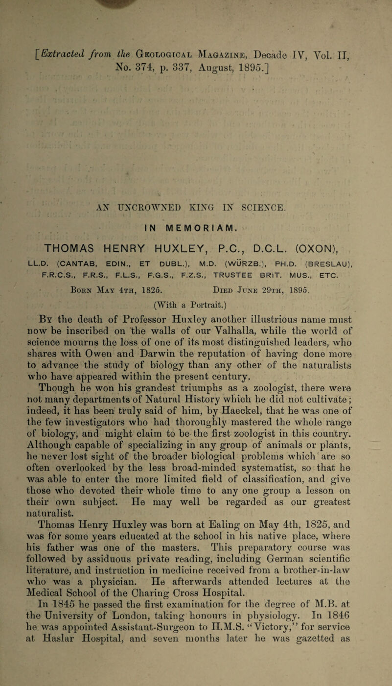 No. 374, p. 337, August, 1895.] AN UNCROWNED KING IN SCIENCE. IN MEMORIAM. THOMAS HENRY HUXLEY, P.C., D.C.L. (OXON), LL.D. (CANTAB, EDIN., ET DUBL.), M.D. (WURZB,), PH.D. (BRESLAU), F.R.C.S., F.R.S., F.L.S., F.G.S., F.Z.S., TRUSTEE BRiT. MUS., ETC. Born May 4th, 1825. Died June 29th, 1895. (With a Portrait.) By the death of Professor Huxley another illustrious name must now be inscribed on ‘the walls of our Valhalla, while the world of science mourns the loss of one of its most distinguished leaders, who shares with Owen and Darwin the reputation of having done more to advance the study of biology than any other of the naturalists who have appeared within the present century. Though he won his grandest triumphs as a zoologist, there were not many departments of Natural History which he did not cultivate; indeed, it has been truly said of him, by Haeckel, that he was one of the few investigators who had thoroughly mastered the whole range of biology, and might claim to be the first zoologist in this country. Although capable of specializing in any group of animals or plants, he never lost sight of the broader biological problems which are so often overlooked by the less broad-minded systematise so that he was able to enter the more limited field of classification, and give those who devoted their whole time to any one group a lesson on their own subject. He may well be regarded as our greatest naturalist. Thomas Henry Huxley was born at Ealing on May 4th, 1825, and was for some years educated at the school in his native place, where his father was one of the masters. This preparatory course was followed by assiduous private reading, including German scientific literature, and instruction in medicine received from a brother-in-law who was a physician. He afterwards attended lectures at the Medical School of the Charing Cross Hospital. In 1845 he passed the first examination for the degree of M.B. at the University of London, taking honours in physiology. In 1846 he was appointed Assistant-Surgeon to H.M.S. “Victory,” for service at Haslar Hospital, and seven months later he was gazetted as