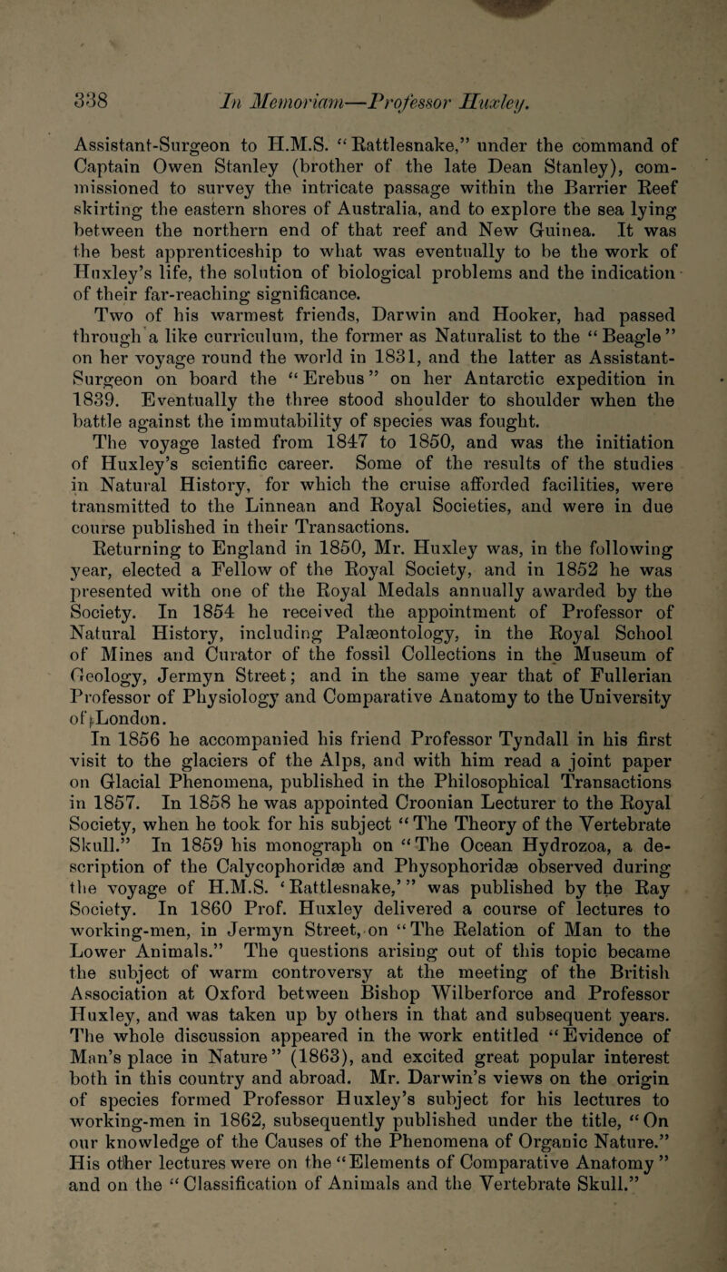 Assistant-Surgeon to H.M.S. “ Eattlesnake,” under the command of Captain Owen Stanley (brother of the late Dean Stanley), com¬ missioned to survey the intricate passage within the Barrier Eeef skirting the eastern shores of Australia, and to explore the sea lying between the northern end of that reef and New Guinea. It was the best apprenticeship to what was eventually to be the work of Huxley’s life, the solution of biological problems and the indication of their far-reaching significance. Two of his warmest friends, Darwin and Hooker, had passed through a like curriculum, the former as Naturalist to the “Beagle” on her voyage round the world in 1831, and the latter as Assistant- Surgeon on board the “ Erebus ” on her Antarctic expedition in 1839. Eventually the three stood shoulder to shoulder when the battle against the immutability of species was fought. The voyage lasted from 1847 to 1850, and was the initiation of Huxley’s scientific career. Some of the results of the studies in Natural History, for which the cruise afforded facilities, were transmitted to the Linnean and Eoyal Societies, and were in due course published in their Transactions. Eeturning to England in 1850, Mr. Huxley was, in the following year, elected a Fellow of the Eoyal Society, and in 1852 he was presented with one of the Eoyal Medals annually awarded by the Society. In 1854 he received the appointment of Professor of Natural History, including Palaeontology, in the Eoyal School of Mines and Curator of the fossil Collections in the Museum of Geology, Jermyn Street; and in the same year that of Fullerian Professor of Physiology and Comparative Anatomy to the University of ^London. In 1856 he accompanied his friend Professor Tyndall in his first visit to the glaciers of the Alps, and with him read a joint paper on Glacial Phenomena, published in the Philosophical Transactions in 1857. In 1858 he was appointed Croonian Lecturer to the Eoyal Society, when he took for his subject “The Theory of the Vertebrate Skull.” In 1859 his monograph on “The Ocean Hydrozoa, a de¬ scription of the Calycophoridee and Physophoridae observed during the voyage of H.M.S. ‘Eattlesnake,’” was published by the Eay Society. In 1860 Prof. Huxley delivered a course of lectures to working-men, in Jermyn Street, on “The Eelation of Man to the Lower Animals.” The questions arising out of this topic became the subject of warm controversy at the meeting of the British Association at Oxford between Bishop Wilberforce and Professor Huxley, and was taken up by others in that and subsequent years. The whole discussion appeared in the work entitled “ Evidence of Man’s place in Nature” (1863), and excited great popular interest both in this country and abroad. Mr. Darwin’s views on the origin of species formed Professor Huxley’s subject for his lectures to working-men in 1862, subsequently published under the title, “On our knowledge of the Causes of the Phenomena of Organic Nature.” His other lectures were on the “Elements of Comparative Anatomy” and on the “ Classification of Animals and the Vertebrate Skull.”
