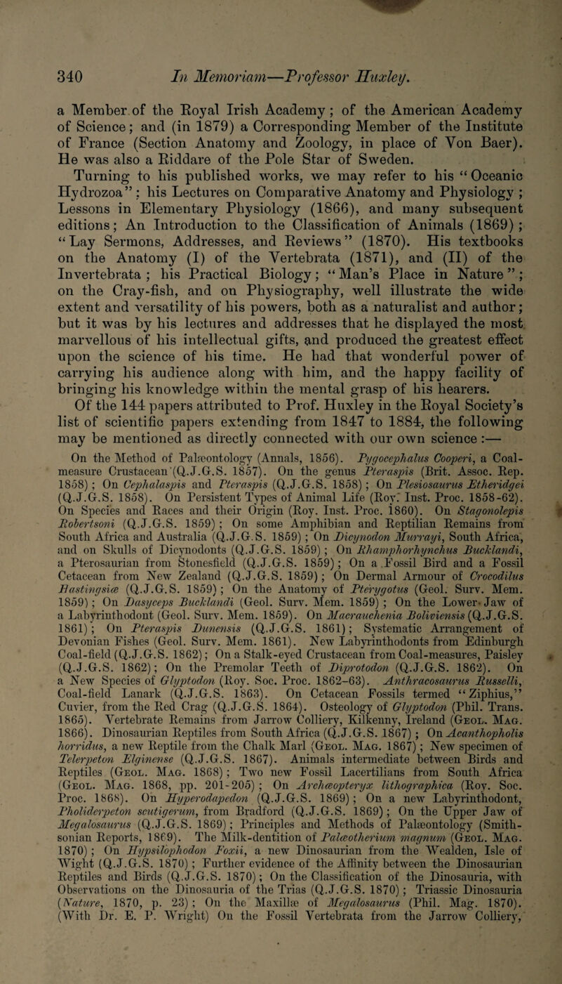 a Member of the Eoyal Irish Academy; of the American Academy of Science; and (in 1879) a Corresponding Member of the Institute of France (Section Anatomy and Zoology, in place of Yon Baer). He was also a Riddare of the Pole Star of Sweden. Turning to his published works, we may refer to his “ Oceanic Hydrozoa” ; his Lectures on Comparative Anatomy and Physiology ; Lessons in Elementary Physiology (1866), and many subsequent editions; An Introduction to the Classification of Animals (1869) ; “La}' Sermons, Addresses, and Reviews” (1870). His textbooks on the Anatomy (I) of the Vertebrata (1871), and (II) of the Invertebrata ; his Practical Biology; “Man’s Place in Nature”; on the Cray-fish, and on Physiography, well illustrate the wide extent and versatility of his powers, both as a naturalist and author; but it was by his lectures and addresses that he displayed the most marvellous of his intellectual gifts, and produced the greatest effect upon the science of his time. He had that wonderful power of carrying his audience along with him, and the happy facility of bringing his knowledge within the mental grasp of his hearers. Of the 144 papers attributed to Prof. Huxley in the Royal Society’s list of scientific papers extending from 1847 to 1884, the following may be mentioned as directly connected with our own science :— On the Method of Palaeontology (Annals, 1856). Pygocephalus Cooperi, a Coal- measure Crustacean'(Q.J.G.S. 1857). On the genus Pteraspis (Brit. Assoc. Rep. 1858) ; On Uephalaspis and Pteraspis (Q.J.G.S. 1858); On Plesiosaurus Ptheridgei (Q.J.G.S. 1858). On Persistent Types of Animal Life (Roy.’ Inst. Proc. 1858-62). On Species and Races and their Origin (Roy. Inst. Proc. 1860). On Stagonolepis Robertsoni (Q.J.G.S. 1859) ; On some Amphibian and Reptilian Remains from South Africa and Australia (Q.J.G.S. 1859) ; On Dicynodon Murrayi, South Africa, and on Skulls of Dicynodonts (Q.J.G.S. 1859); On Rhamphorhynchus Bucklandi, a Pterosaurian from Stonesfield (Q.J.G.S. 1859); On a.Fossil Bird and a Fossil Cetacean from New Zealand (Q.J.G.S. 1859); On Dermal Armour of Crocodilus Bastingsice (Q.J.G.S. 1859); On the Anatomy of Pterygotus (Geol. Surv. Mem. 1859) ; On Pasyceps Bucklandi (Geol. Surv. Mem. 1859) ; On the Lower-Jaw of a Labyriuthodont (Geol. Surv. Mem. 1859). On Macrauclienia Boliviensis (Q.J.G.S. 1861) ; On Pteraspis Punensis (Q.J.G.S. 1861); Systematic Arrangement of Devonian Fishes (Geol. Surv. Mem. 1861). New Labyrinthodonts from Edinburgh Coal-field (Q.J.G.S. 1862); On a Stalk-eyed Crustacean from Coal-measures, Paisley (Q.J.G.S. 1862); On the Premolar Teeth of Biprotodon (Q.J.G.S. 1862). On a New Species of Glyptodon (Roy. Soc. Proc. 1862-63). Anthracosaurus Russelli, Coal-field Lanark (Q.J.G.S. 1863). On Cetacean Fossils termed “Ziphius,” Cuvier, from the Red Crag (Q.J.G.S. 1864). Osteology of Glyptodon (Phil. Trans. 1865) . Vertebrate Remains from Jarrow Colliery, Kilkenny, Ireland (Geol. Mag. 1866) . Dinosaurian Reptiles from South Africa (Q.J.G.S. 1867) ; On Acanthopholis horridus, a new Reptile from the Chalk Marl (Geol. Mag. 1867); New specimen of Telerpeton Elginense (Q.J.G.S. 1867). Animals intermediate between Birds and Reptiles (Geol. Mag. 1868); Two new Fossil Lacertilians from South Africa (Geol. Mag. 1868, pp. 201-205) ; On Archceopteryx lithographica (Roy. Soc. Proc. 186N). On PPyperodapedon (Q.J.G.S. 1869); On a new Labyrinthodont, Pholiderpeton scutigerum, from Bradford (Q.J.G.S. 1869); On the Upper Jaw of Megadosaurus (Q.J.G.S. 1869); Principles and Methods of Palaeontology (Smith¬ sonian Reports, 1869). The Milk-dentition of Palceotherium magnum (Geol. Mag. 1870) ; On Hypsilophodon Poxii, a new Dinosaurian from the Wealden, Isle of Wight (Q.J.G.S. 1870) ; Further evidence of the Affinity between the Dinosaurian Reptiles and Birds (Q.J.G.S. 1870); On the Classification of the Dinosauria, with Observations on the Dinosauria of the Trias (Q.J.G.S. 1870) ; Triassic Dinosauria (Nature, 1870, p. 23) ; On the Maxillae of Megalosaurus (Phil. Mag. 1870). (With Dr. E. P. Wright) On the Fossil Vertebrata from the Jarrow Colliery,