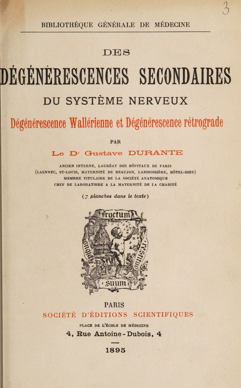 DBS SECONDAIRES DU SYSTÈME NERVEUX Dégénérescence Iallérienne et Dégénérescence rétrograde PAR Le D Gustave DURANTE ANCIEN INTERNE, LAURÉAT DES HÔPITAUX DE PARIS (LAENNEC, ST-LOUIS, MATERNITÉ DE BEAUJON, LARIBOISIÈRE, HÔTEL-DIEU) MEMBRE TITULAIRE DE LA SOCIÉTÉ ANATOMIQUE CHEF DE LABORATOIRE A LA MATERNITÉ DE LA CHARITÉ (j7 planches dans le texte) PARIS SOCIÉTÉ D’ÉDITIONS SCIENTIFIQUES place de l’école de médecine 4, Rue Antoine-Dubois, 4 1895