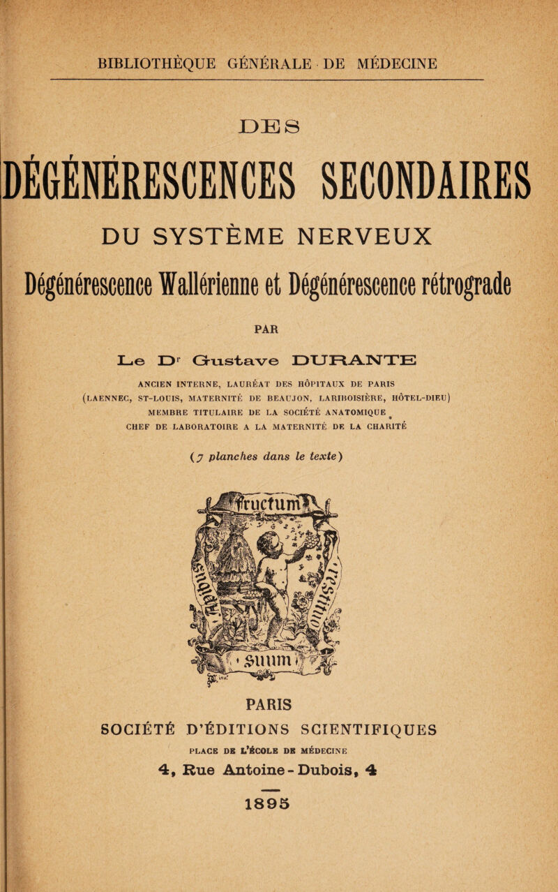 DES DÉGÉNÉRESCENCES SECONDAIRES DU SYSTÈME NERVEUX Dégénérescence fallérienne et Dégénérescence rétrograde PAR Le JD1 Gustave DURANTE ANCIEN INTERNE, LAURÉAT DES HÔPITAUX DE PARIS (LAENNEC, ST-LOUIS, MATERNITÉ DE BEAUJON, LARIBOISIÈRE, HÔTEL-DIEU) MEMBRE TITULAIRE DE LA SOCIÉTÉ ANATOMIQUE CHEF DE LABORATOIRE A LA MATERNITÉ DE LA CHARITÉ (y planches dans le texte) PARIS SOCIÉTÉ D’ÉDITIONS SCIENTIFIQUES place de l'école de médecine 4, Rue Antoine-Dubois, 4 1895