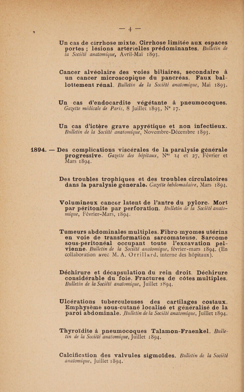 % Un cas de cirrhose mixte. Cirrhose limitée aux espaces portes ; lésions artérielles prédominantes. Bulletin de la Société anatomique, Avril-Mai 1893. Cancer alvéolaire des voies biliaires, secondaire à un cancer microscopique du pancréas. Faux bal¬ lottement rénal. Bulletin de la Société anatomique, Mai 1893. Un cas d’endocardite végétante à pneumocoques. Galette médicale de Paris, 8 Juillet 1893, Nw 17. Un cas d’ictère grave apyrétique et non infectieux. Bulletin de la Société anatomique, Novembre-Décembre 1893. 1894. — Des complications viscérales de la paralysie générale progressive. Galette des hôpitaux, Nos 14 et 27, Février et Mars 1894. Des troubles trophiques et des troubles circulatoires dans la paralysie générale. Galette hebdomadaire, Mars 1894. Volumineux cancer latent de l’antre du pylore. Mort par péritonite par perforation. Bulletin de la Société anato¬ mique, Février-Mars, 1894. Tumeurs abdominales multiples. Fibro myomes utérins en voie de transformation sarcomateuse. Sarcome sous-péritonéal occupant toute l’excavation pel¬ vienne. Bulletin de la Société anatomique, février-mars 1894. (En collaboration avec M. A. Orrillard, interne des hôpitaux). Déchirure et décapsulation du rein droit. Déchirure considérable du foie. Fractures de côtes multiples. Bulletin de la Société anatomique, Juillet 1894. Ulcérations tuberculeuses des cartilages costaux. Emphysème sous-cutané localisé et généralisé de la paroi abdominale. Bulletin delà Société anatomique, Juillet 1894. Thyroïdite à pneumocoques Talamon-Fraenkel. Bulle¬ tin de la Société anatomique, Juillet 1894. Calcification des valvules sigmoïdes. Bulletin de la Société anatomique, Juillet 1894.