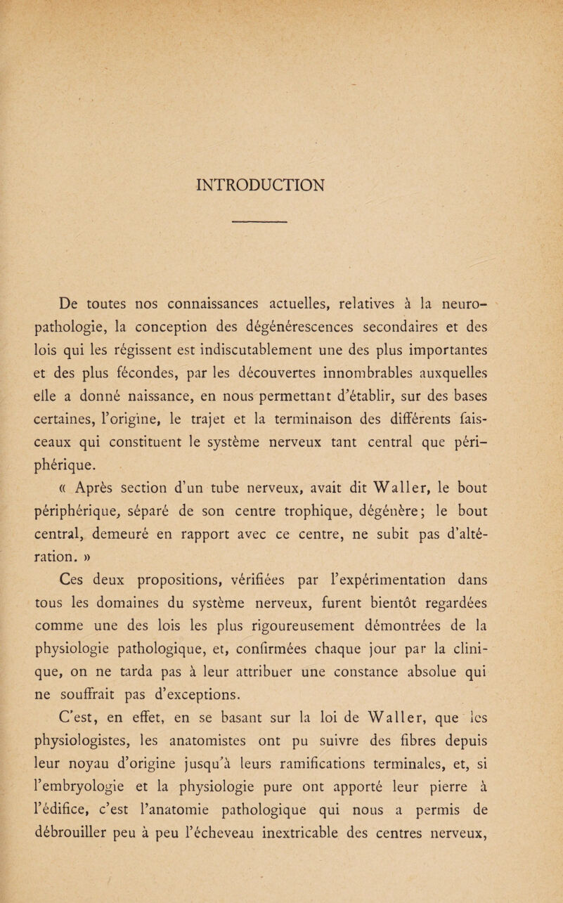 INTRODUCTION De toutes nos connaissances actuelles, relatives à la neuro¬ pathologie, la conception des dégénérescences secondaires et des lois qui les régissent est indiscutablement une des plus importantes et des plus fécondes, par les découvertes innombrables auxquelles elle a donné naissance, en nous permettant d'établir, sur des bases certaines, l’origine, le trajet et la terminaison des différents fais¬ ceaux qui constituent le système nerveux tant central que péri¬ phérique. « Après section d’un tube nerveux, avait dit Waller, le bout périphérique, séparé de son centre trophique, dégénère; le bout central, demeuré en rapport avec ce centre, ne subit pas d’alté¬ ration. » Ces deux propositions, vérifiées par l’expérimentation dans tous les domaines du système nerveux, furent bientôt regardées comme une des lois les plus rigoureusement démontrées de la physiologie pathologique, et, confirmées chaque jour par la clini¬ que, on ne tarda pas à leur attribuer une constance absolue qui ne souffrait pas d’exceptions. C’est, en effet, en se basant sur la loi de Waller, que les physiologistes, les anatomistes ont pu suivre des fibres depuis leur noyau d’origine jusqu'à leurs ramifications terminales, et, si l’embryologie et la physiologie pure ont apporté leur pierre à l’édifice, c’est l’anatomie pathologique qui nous a permis de débrouiller peu à peu l’écheveau inextricable des centres nerveux,