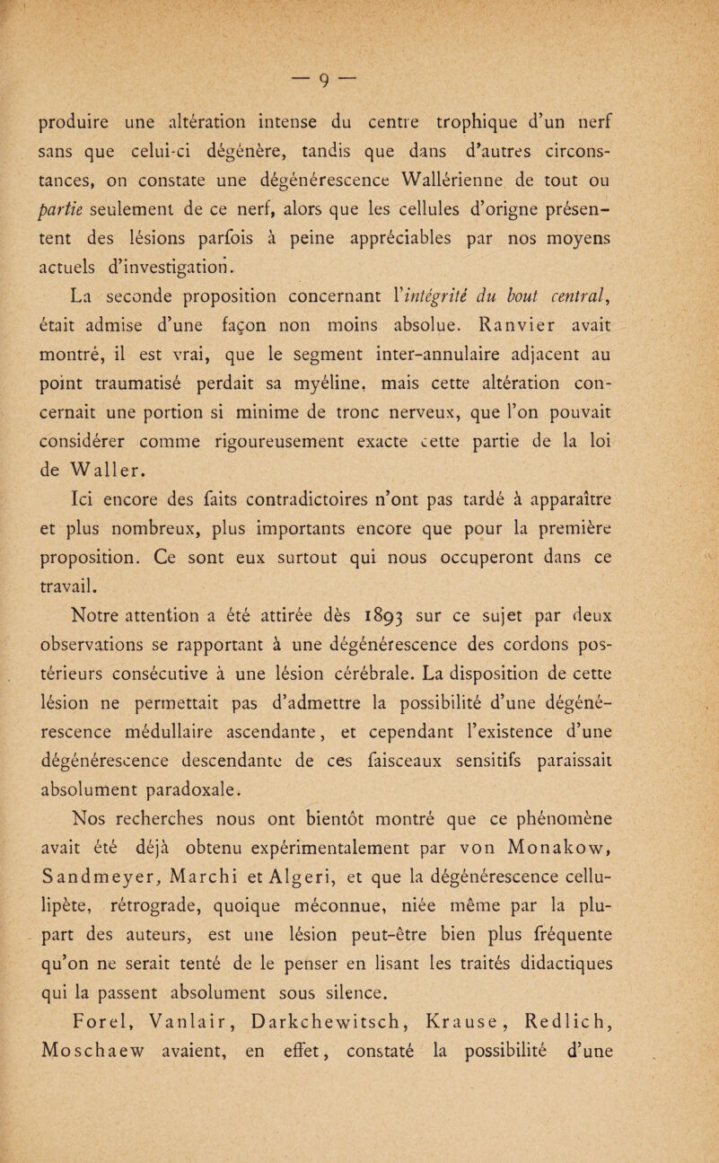 produire une altération intense du centre trophique d’un nerf sans que celui-ci dégénère, tandis que dans d’autres circons¬ tances, on constate une dégénérescence Wallérienne de tout ou partie seulement de ce nerf, alors que les cellules d’origne présen¬ tent des lésions parfois à peine appréciables par nos moyens actuels d’investigation. La seconde proposition concernant l'intégrité du bout central, était admise d’une façon non moins absolue. Ranvier avait montré, il est vrai, que le segment inter-annulaire adjacent au point traumatisé perdait sa myéline, mais cette altération con¬ cernait une portion si minime de tronc nerveux, que l’on pouvait considérer comme rigoureusement exacte cette partie de la loi de Waller. Ici encore des faits contradictoires n’ont pas tardé à apparaître et plus nombreux, plus importants encore que pour la première proposition. Ce sont eux surtout qui nous occuperont dans ce travail. Notre attention a été attirée dès 1893 sur ce sujet par deux observations se rapportant à une dégénérescence des cordons pos¬ térieurs consécutive à une lésion cérébrale. La disposition de cette lésion ne permettait pas d’admettre la possibilité d’une dégéné¬ rescence médullaire ascendante, et cependant l’existence d’une dégénérescence descendante de ces faisceaux sensitifs paraissait absolument paradoxale. Nos recherches nous ont bientôt montré que ce phénomène avait été déjà obtenu expérimentalement par von Monakow, Sandmeyer, Marchi et Algeri, et que la dégénérescence cellu- lipète, rétrograde, quoique méconnue, niée même par la plu¬ part des auteurs, est une lésion peut-être bien plus fréquente qu’on ne serait tenté de le penser en lisant les traités didactiques qui la passent absolument sous silence. Forel, Vanlair, Darkchewitsch, Krause, Redlich, Moschaew avaient, en effet, constaté la possibilité d’une
