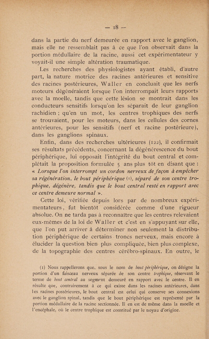 dans la partie du nerf demeurée en rapport avec le ganglion, mais elle ne ressemblait pas à ce que l’on observait dans la portion médullaire de la racine, aussi cet expérimentateur y voyait-il une simple altération traumatique. Les recherches des physiologistes ayant établi, d’autre part, la nature motrice des racines antérieures et sensitive des racines postérieures, Waller en concluait que les nerfs moteurs dégénéraient lorsque l’on interrompait leurs rapports avec la moelle, tandis que cette lésion se montrait dans les conducteurs sensitifs lorsqu’on les séparait de leur ganglion rachidien ; qu’en un mot, les centres trophiques des nerfs se trouvaient, pour les moteurs, dans les cellules des cornes antérieures, pour les sensitifs (nerf et racine postérieure), dans les ganglions spinaux. Enfin, dans des recherches ultérieures (122), il confirmait ses résultats précédents, concernant la dégénérescence du bout périphérique, lui opposait l’intégrité du bout central et com¬ plétait la proposition formulée 5 ans plus tôt en disant que : « Lorsque l'on interrompt un cordon nerveux de façon à empêcher sa régénération, le bout périphérique (ô, séparé de son centre tro¬ phique, dégénère, tandis que le bout central resté en rapport avec ce centre demeure normal ». Cette loi, vérifiée depuis lors par de nombreux expéri¬ mentateurs , fut bientôt considérée comme d’une rigueur absolue. On ne tarda pas à reconnaître que les centres relevaient eux-mêmes de la loi de Waller et c’est en s’appuyant sur elle, que l’on put arriver à déterminer non seulement la distribu¬ tion périphérique de certains troncs nerveux, mais encore à élucider la question bien plus compliquée, bien plus complexe, de la topographie des centres cérébro-spinaux. En outre, le (1) Nous rappellerons que, sous le nom de bout périphérique, on désigne la portion d’un faisceau nerveux séparée de son centre trophique, réservant le terme de bout central au segment demeuré en rapport avec le centre. Il en résulte que, contrairement à ce qui existe dans les racines antérieures, dans les racines postérieures, le bout central est celui qui conserve ses connexions avec le ganglion spinal, tandis que le bout périphérique est représenté par la portion médullaire de la racine sectionnée. Il en est de même dans la moelle et l’encéphale, où le centre trophique est constitué par le noyau d’origine.