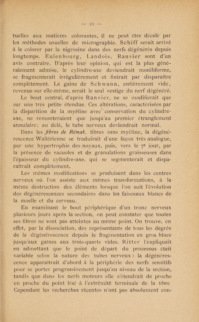 tuelles aux matières, colorantes, il ne peut être décelé par les méthodes usuelles de micrographie. Schiff serait arrivé à le colorer par la nigrosine dans des nerfs dégénérés depuis longtemps. Eulenbourg, Landois, Ranvier sont d’un avis contraire. D’après leur opinion, qui est la plus géné¬ ralement admise, le cylinclre-axe deviendrait moniliforme, se fragmenterait irrégulièrement et finirait par disparaître complètement. La gaine de Schwann, entièrement vide, revenue sur elle-même, serait le seul vestige du nerf dégénéré. Le bout central, d’après Ranvier, ne se modifierait que sur une très petite étendue. Ces altérations, caractérisées par la disparition de la myéline avec conservation du cylindre- axe, ne remonteraient que jusqu’au premier étranglement annulaire: au delà, le tube nerveux deviendrait normal. Dans les fibres de Rémak. fibres sans myéline, la dégéné¬ rescence Wallérienne se traduirait d’une façon très analogue, par une hypertrophie des noyaux, puis, vers le 7e jour, par la présence de vacuoles et de granulations graisseuses dans l’épaisseur du cylindre-axe, qui se segmenterait et dispa¬ raîtrait complètement. Les mêmes modifications se produisent dans les centres nerveux où l’on assiste aux mêmes transformations, à la même destruction des éléments lorsque l’on suit l’évolution des dégénérescences secondaires dans les faisceaux blancs de la moelle et du cerveau. En examinant le bout périphérique d’un tronc nerveux plusieurs jours après la section, on peut constater que toutes ses fibres ne sont pas atteintes au même point. On trouve, en effet, par la dissociation, des représentants de tous les degrés de la dégénérescence depuis la fragmentation en gros blocs jusqu’aux gaines aux trois-quarts vides. Ritter l’expliquait en admettant que le point de départ du processus était variable selon la nature des tubes nerveux : la dégénéres¬ cence apparaîtrait d’abord à la périphérie des nerfs sensitifs pour se porter progressivement jusqu’au niveau de la section, tandis que dans les nerfs moteurs elle s’étendrait de proche en proche du point lésé à l’extrémité terminale de la tibre Cependant les recherches récentes n’ont pas absolument con-