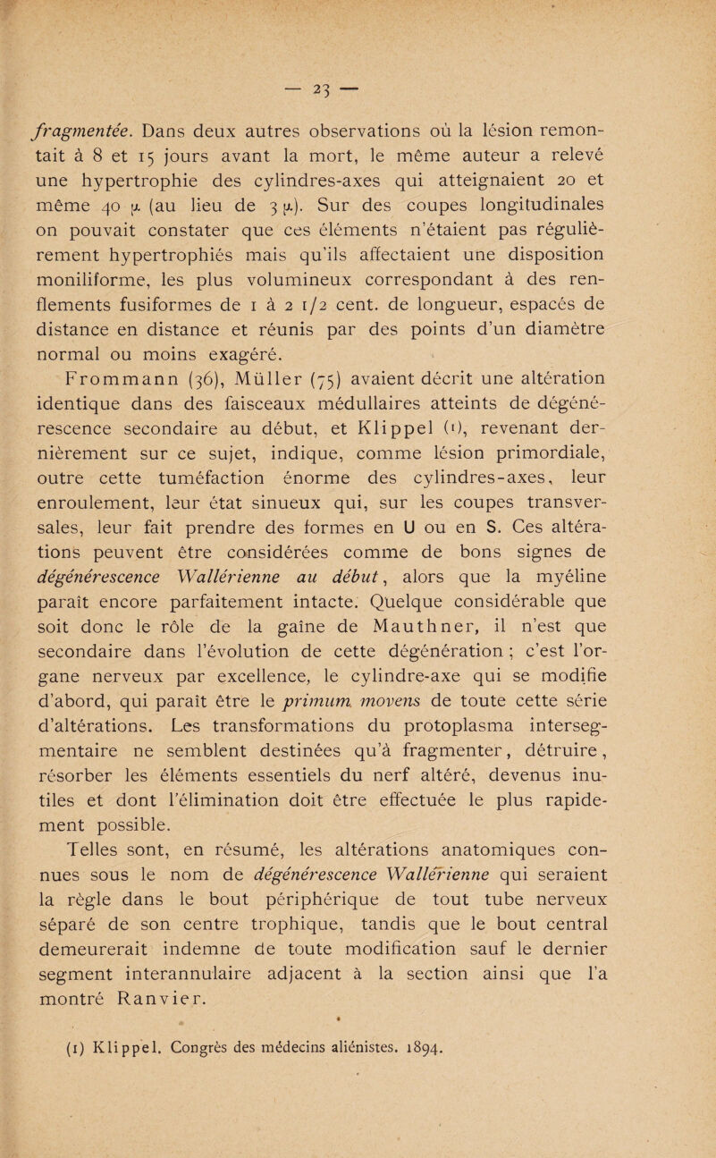 / — 23 — fragmentée. Dans deux autres observations où la lésion remon¬ tait à 8 et 15 jours avant la mort, le même auteur a relevé une hypertrophie des cylindres-axes qui atteignaient 20 et même 40 a (au lieu de 3 g). Sur des coupes longitudinales on pouvait constater que ces éléments n’étaient pas réguliè¬ rement hypertrophiés mais qu’ils affectaient une disposition moniliforme, les plus volumineux correspondant à des ren¬ flements fusiformes de 1 à 2 1/2 cent, de longueur, espacés de distance en distance et réunis par des points d’un diamètre normal ou moins exagéré. Frommann (36), Müller (75) avaient décrit une altération identique dans des faisceaux médullaires atteints de dégéné¬ rescence secondaire au début, et Klippel (0, revenant der¬ nièrement sur ce sujet, indique, comme lésion primordiale, outre cette tuméfaction énorme des cylindres-axes, leur enroulement, leur état sinueux qui, sur les coupes transver¬ sales, leur fait prendre des formes en U ou en S. Ces altéra¬ tions peuvent être considérées comme de bons signes de dégénérescence Wallérienne au début, alors que la myéline paraît encore parfaitement intacte. Quelque considérable que soit donc le rôle de la gaine de Mauthner, il n’est que secondaire dans l’évolution de cette dégénération ; c’est l’or¬ gane nerveux par excellence, le cylindre-axe qui se modifie d’abord, qui paraît être le primum moyens de toute cette série d’altérations. Les transformations du protoplasma interseg¬ mentaire ne semblent destinées qu’à fragmenter, détruire, résorber les éléments essentiels du nerf altéré, devenus inu¬ tiles et dont l'élimination doit être effectuée le plus rapide¬ ment possible. Telles sont, en résumé, les altérations anatomiques con¬ nues sous le nom de dégénérescence Wallérienne qui seraient la règle dans le bout périphérique de tout tube nerveux séparé de son centre trophique, tandis que le bout central demeurerait indemne de toute modification sauf le dernier segment interannulaire adjacent à la section ainsi que l’a montré Ranvier. t (1) Klippel. Congrès des médecins aliénistes. 1894.