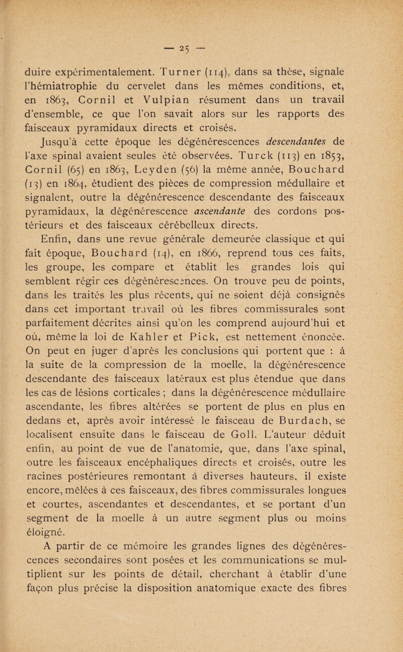 duire expérimentalement. Turner (114), dans sa thèse, signale l’hémiatrophie du cervelet dans les mêmes conditions, et, en 1863, Cornil et Vulpian résument dans un travail d’ensemble, ce que l’on savait alors sur les rapports des faisceaux pyramidaux directs et croisés. Jusqu’à cette époque les dégénérescences descendantes de taxe spinal avaient seules été observées. Turck (113) en 1853, Cornil (65) en 1863, Leyden (56) la même année, Bouchard (13) en 1864, étudient des pièces de compression médullaire et signalent, outre la dégénérescence descendante des faisceaux pyramidaux, la dégénérescence ascendante des cordons pos¬ térieurs et des faisceaux cérébelleux directs. Enfin, dans une revue générale demeurée classique et qui fait époque, Bouchard (14), en 1866, reprend tous ces faits, les groupe, les compare et établit les grandes lois qui semblent régir ces dégénérescences. On trouve peu de points, dans les traités les plus récents, qui ne soient déjà consignés dans cet important travail où les fibres commissurales sont parfaitement décrites ainsi qu’on les comprend aujourd’hui et où, même la loi de Kahler et Pick, est nettement énoncée. On peut en juger d’après les conclusions qui portent que : à la suite de la compression de la moelle, la dégénérescence descendante des faisceaux latéraux est plus étendue que dans les cas de lésions corticales ; dans la dégénérescence médullaire ascendante, les fibres altérées se portent de plus en plus en dedans et, après avoir intéressé le faisceau de Burdach, se localisent ensuite dans le faisceau de Goll. L’auteur déduit enfin, au point de vue de l’anatomie, que, dans l’axe spinal, outre les faisceaux encéphaliques directs et croisés, outre les racines postérieures remontant à diverses hauteurs, il existe encore, mêlées à ces faisceaux, des fibres commissurales longues et courtes, ascendantes et descendantes, et se portant d’un segment de la moelle à un autre segment plus ou moins éloigné. A partir de ce mémoire les grandes lignes des dégénéres¬ cences secondaires sont posées et les communications se mul¬ tiplient sur les points de détail, cherchant à établir d’une façon plus précise la disposition anatomique exacte des fibres