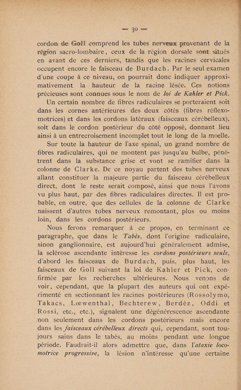 cordon de Go 11 comprend les tubes nerveux provenant de la région sacro-lombaire , ceux de la région dorsale sont situés en avant de ces derniers, tandis que les racines cervicales occupent encore le faisceau de Burdach. Par le seul examen d’une coupe à ce niveau, on pourrait donc indiquer approxi¬ mativement la hauteur de la racine lésée. Ces notions précieuses sont connues sous le nom de loi de Kahler et Pick. Un certain nombre de fibres radiculaires se porteraient soit dans les cornes antérieures des deux côtés (fibres réflexo- motrices) et dans les cordons latéraux (faisceaux cérébelleux), soit dans le cordon postérieur du côté opposé, donnant lieu ainsi à un entrecroisement incomplet tout le long de la moelle. Sur toute la hauteur de l’axe spinal, un grand nombre de fibres radiculaires, qui ne montent pas jusqu’au bulbe, pénè¬ trent dans la substance grise et vont se ramifier dans la colonne de Clarke. De ce noyau partent des tubes nerveux allant constituer la majeure partie du faisceau cérébelleux direct, dont le reste serait composé, ainsi que nous l’avons vu plus haut, par des fibres radiculaires directes. Il est pro¬ bable, en outre, que des cellules de la colonne de Clarke naissent d’autres tubes nerveux remontant, plus ou moins loin, dans les cordons postérieurs. Nous ferons remarquer à ce propos, en terminant ce paragraphe, que dans le Tabès, dont l’origine radiculaire, sinon ganglionnaire, est aujourd’hui généralement admise, la sclérose ascendante intéresse les cordons postérieurs seuls, d’abord les faisceaux de Burdach, puis, plus haut, les faisceaux de Goll suivant la loi de Kahler et Pick, con¬ firmée par les recherches ultérieures. Nous venons de voir, cependant, que la plupart des auteurs qui ont expé¬ rimenté en sectionnant les racines postérieures (Rossolymo, Takacs, Lœwenthal, Bechterew, Berdèz, Oddi et Rossi, etc., etc.), signalent une dégénérescence ascendante non seulement dans les cordons postérieurs mais encore dans les faisceaux cérébelleux directs qui, cependant, sont tou¬ jours sains dans le tabès, au moins pendant une longue période. Faudrait-il alors admettre que, dans Y ataxie loco¬ motrice progressive, la lésion n’intéresse qu’une certaine