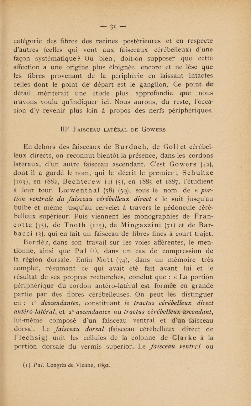 catégorie des fibres des racines postérieures et en respecte d’autres (celles qui vont aux faisceaux cérébelleux) d’une façon systématique ? Ou bien, doit-on supposer que cette affection a une origine plus éloignée encore et ne lèse que les fibres provenant de la périphérie en laissant intactes celles dont le point de départ est le ganglion. Ce point de détail mériterait une étude plus approfondie que nous n'avons voulu qu’indiquer ici. Nous aurons, du reste, l’occa¬ sion d’y revenir plus loin à propos des nerfs périphériques. III0 Faisceau latéral de Gowers En dehors des faisceaux de Burdach, de Goll et cérébel¬ leux directs, on reconnut bientôt la présence, dans les cordons latéraux, d’un autre faisceau ascendant. C’est Gowers (42), dont il a gardé le nom, qui le décrit le premier ; Schultze (103), en 1882, Bechterew (4) (5), en 1885 et 1887, l’étudient à leur tour. Lœwenthal (58) (59), sous le nom de « por¬ tion ventrale du faisceau cérébelleux direct » le suit jusqu’au bulbe et même jusqu’au cervelet à travers le pédoncule céré¬ belleux supérieur. Puis viennent les monographies de Fran- cotte (35), de Tooth (115), de Mingazzini (71) et de Bar- bac ci (3), qui en fait un faisceau de fibres fines à court trajet. Berdèz, dans son travail sur les voies afférentes, le men¬ tionne, ainsi que Pal (0, dans un cas de compression de la région dorsale. Enfin Mott (74), dans un mémoire très complet, résumant ce qui avait été fait avant lui et le résultat de ses propres recherches, conclut que : « La portion périphérique du cordon antéro-latéral est formée en grande partie par des fibres cérébelleuses. On peut les distinguer en : i° descendantes, constituant le tractus cérébelleux direct antéro-latéral, et 20 ascendantes ou tractus cérébelleux ascendant, lui-même composé d’un faisceau ventral et d’un faisceau dorsal. Le faisceau dorsal (faisceau cérébelleux direct de Flechsig) unit les cellules de la colonne de Clarke à la portion dorsale du vermis superior. Le faisceau ventrel ou (1) Pal. Congrès de Vienne, 1892.