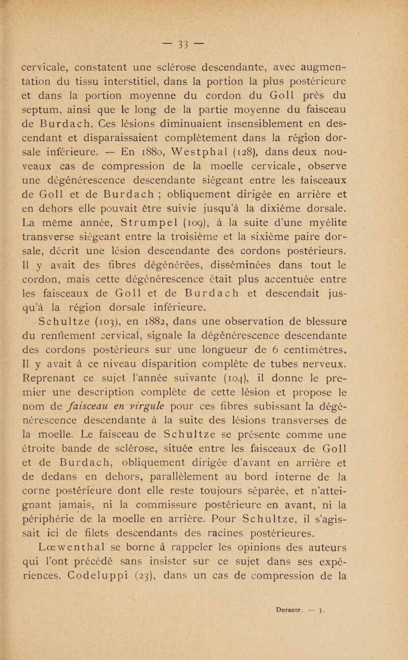 cervicale, constatent une sclérose descendante, avec augmen¬ tation du tissu interstitiel, dans la portion la plus postérieure et dans la portion moyenne du cordon du Go 11 près du septum, ainsi que le long de la partie moyenne du faisceau de Burdach. Ces lésions diminuaient insensiblement en des¬ cendant et disparaissaient complètement dans la région dor¬ sale inférieure. — En 1880, Westphal (128), dans deux nou¬ veaux cas de compression de la moelle cervicale, observe une dégénérescence descendante siégeant entre les faisceaux de Go 11 et de Burdach ; obliquement dirigée en arrière et en dehors elle pouvait être suivie jusqu’à la dixième dorsale. La même année, Strumpel (109), à la suite d’une myélite transverse siégeant entre la troisième et la sixième paire dor¬ sale, décrit une lésion descendante des cordons postérieurs. Il y avait des fibres dégénérées, disséminées dans tout le cordon, mais cette dégénérescence était plus accentuée entre les faisceaux de Go 11 et de Burdach et descendait jus¬ qu’à la région dorsale inférieure. Schultze (103), en 1882, dans une observation de blessure du renflement cervical, signale la dégénérescence descendante des cordons postérieurs sur une longueur de 6 centimètres. Il y avait à ce niveau disparition complète de tubes nerveux. Reprenant ce sujet l’année suivante (104), il donne le pre¬ mier une description complète de cette lésion et propose le nom de faisceau en virgule pour ces fibres subissant la dégé¬ nérescence descendante à la suite des lésions transverses de la moelle. Le faisceau de Schultze se présente comme une étroite bande de sclérose, située entre les faisceaux de Go 11 et de Burdach, obliquement dirigée d’avant en arrière et de dedans en dehors, parallèlement au bord interne de la corne postérieure dont elle reste toujours séparée, et n’attei¬ gnant jamais, ni la commissure postérieure en avant, ni la périphérie de la moelle en arrière. Pour Schultze, il s’agis¬ sait ici de filets descendants des racines postérieures. Lœwenthal se borne à rappeler les opinions des auteurs qui l’ont précédé sans insister sur ce sujet dans ses expé¬ riences. Codeluppi (23), dans un cas de compression de la Durante. — 3.