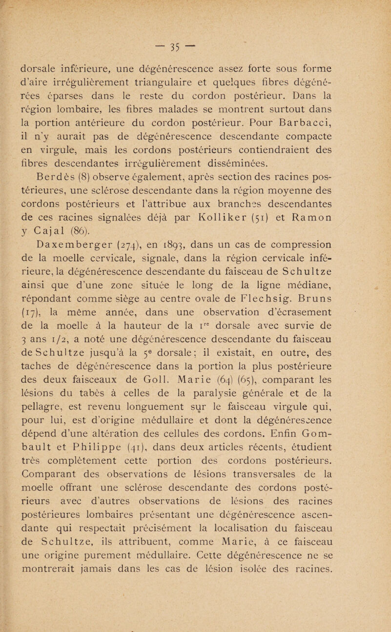 dorsale inférieure, une dégénérescence assez forte sous forme d’aire irrégulièrement triangulaire et quelques fibres dégéné¬ rées éparses dans le reste du cordon postérieur. Dans la région lombaire, les fibres malades se montrent surtout dans la portion antérieure du cordon postérieur. Pour Barbacci, il n’y aurait pas de dégénérescence descendante compacte en virgule, mais les cordons postérieurs contiendraient des fibres descendantes irrégulièrement disséminées. Berdès (8) observe également, après section des racines pos¬ térieures, une sclérose descendante dans la région moyenne des cordons postérieurs et l’attribue aux branches descendantes de ces racines signalées déjà par Kolliker (51) et Ramon y Cajal (86). Daxemberger (274), en 1893, dans un cas de compression de la moelle cervicale, signale, dans la région cervicale infé¬ rieure, la dégénérescence descendante du faisceau de Schultze ainsi que d’une zone située le long de la ligne médiane, répondant comme siège au centre ovale de Flechsig. Bruns (17), la même année, dans une observation d’écrasement de la moelle à la hauteur de la ire dorsale avec survie de 3 ans 1/2, a noté une dégénérescence descendante du faisceau de Schultze jusqu’à la 5e dorsale: il existait, en outre, des taches de dégénérescence dans la portion la plus postérieure des deux faisceaux de Goll. Marie (64) (65), comparant les lésions du tabès à celles de la paralysie générale et de la pellagre, est revenu longuement sur le faisceau virgule qui, pour lui, est d’origine médullaire et dont la dégénérescence dépend d’une altération des cellules des cordons. Enfin Gom- bault et Philippe (41), dans deux articles récents, étudient très complètement cette portion des cordons postérieurs. Comparant des observations de lésions transversales de la moelle offrant une sclérose descendante des cordons posté¬ rieurs avec d’autres observations de lésions des racines postérieures lombaires présentant une dégénérescence ascen¬ dante qui respectait précisément la localisation du faisceau de Schultze, ils attribuent, comme Marie, à ce faisceau une origine purement médullaire. Cette dégénérescence ne se montrerait jamais dans les cas de lésion isolée des racines.