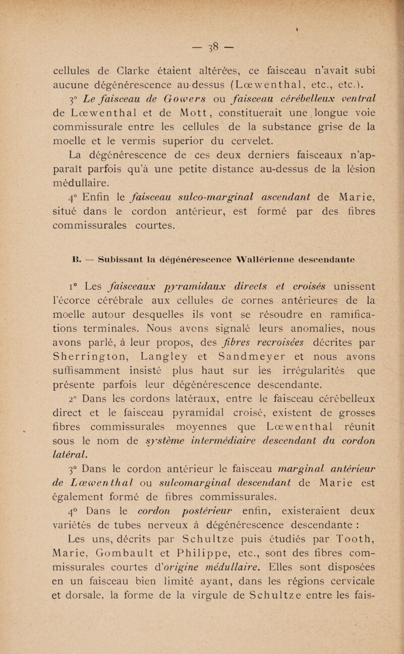 — 3$ ~ * cellules de Clarke étaient altérées, ce faisceau n’avait subi aucune dégénérescence au-dessus (Lœwenthal, etc., etc.). 3° Le faisceau cle Gowers ou faisceau cérébelleux ventral de Lœwenthal et de Mott, constituerait une longue voie commissurale entre les cellules de la substance grise de la moelle et le vermis superior du cervelet. La dégénérescence de ces deux derniers faisceaux n’ap¬ paraît parfois qu’à une petite distance au-dessus de la lésion médullaire. 4° Enfin le faisceau sulco-marginal ascendant de Marie, situé dans le cordon antérieur, est formé par des fibres commissurales courtes. B. — Subissant la dégénérescence Wallérienne descendante i° Les faisceaux pyramidaux directs et croisés unissent l’écorce cérébrale aux cellules de cornes antérieures de la moelle autour desquelles ils vont se résoudre en ramifica¬ tions terminales. Nous avons signalé leurs anomalies, nous avons parlé, à leur propos, des fibres recroisées décrites par Sherrington, Langley et Sandmeyer et nous avons suffisamment insisté plus haut sur les irrégularités que présente parfois leur dégénérescence descendante. 2° Dans les cordons latéraux, entre le faisceau cérébelleux direct et le faisceau pyramidal croisé, existent de grosses fibres commissurales moyennes que Lœwenthal réunit sous le nom de système intermédiaire descendant du cordon latéral. 3° Dans le cordon antérieur le faisceau marginal antérieur de Ijœwenthal ou sulcomarginal descendant de Marie est également formé de fibres commissurales. 4° Dans le cordon postérieur enfin, existeraient deux variétés de tubes nerveux à dégénérescence descendante : Les uns, décrits par Schultze puis étudiés par Tooth, Marie, Gombault et Philippe, etc., sont des fibres com¬ missurales courtes d'origine médullaire. Elles sont disposées en un faisceau bien limité ayant, dans les régions cervicale et dorsale, la forme de la virgule de Schultze entre les fais-