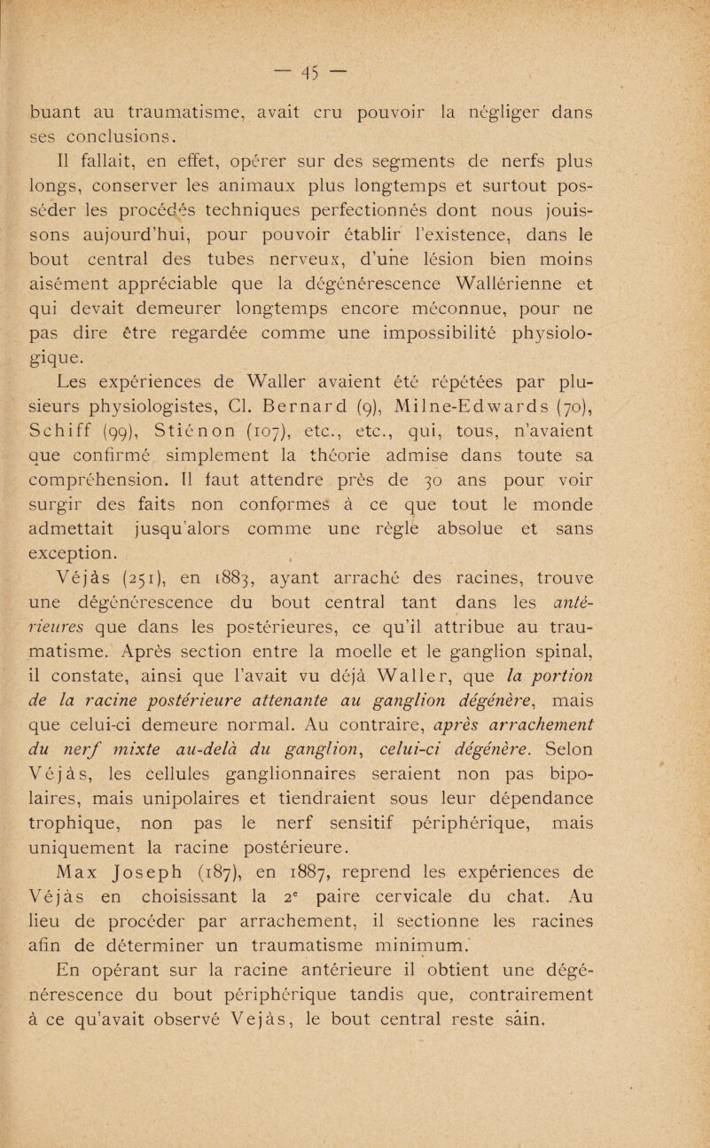 buant au traumatisme, avait cru pouvoir la négliger dans ses conclusions. Il fallait, en effet, opérer sur des segments de nerfs plus longs, conserver les animaux plus longtemps et surtout pos¬ séder les procédés techniques perfectionnés dont nous jouis¬ sons aujourd’hui, pour pouvoir établir l’existence, dans le bout central des tubes nerveux, d’une lésion bien moins aisément appréciable que la dégénérescence Wallérienne et qui devait demeurer longtemps encore méconnue, pour ne pas dire être regardée comme une impossibilité physiolo¬ gique. Les expériences de Waller avaient été répétées par plu¬ sieurs physiologistes, Cl. Bernard (q), Milne-Edwards (70), Schiff (99), Stiénon (107), etc., etc., qui, tous, n’avaient que confirmé simplement la théorie admise dans toute sa compréhension. 11 faut attendre près de 30 ans pour voir surgir des faits non conformes à ce que tout le monde admettait jusqu’alors comme une règle absolue et sans exception. Véjàs (251), en 1883, ayant arraché des racines, trouve une dégénérescence du bout central tant dans les anté¬ rieures que dans les postérieures, ce qu’il attribue au trau¬ matisme. Après section entre la moelle et le ganglion spinal, il constate, ainsi que l’avait vu déjà Waller, que la portion de la racine postérieure attenante au ganglion dégénère, mais que celui-ci demeure normal. Au contraire, après arrachement du nerf mixte au-delà du ganglion, celui-ci dégénère. Selon Véjàs, les cellules ganglionnaires seraient non pas bipo¬ laires, mais unipolaires et tiendraient sous leur dépendance trophique, non pas le nerf sensitif périphérique, mais uniquement la racine postérieure. Max Joseph (187), en 1887, reprend les expériences de Véjàs en choisissant la 2e paire cervicale du chat. Au lieu de procéder par arrachement, il sectionne les racines afin de déterminer un traumatisme minimum.' 1 En opérant sur la racine antérieure il obtient une dégé¬ nérescence du bout périphérique tandis que, contrairement à ce qu’avait observé Véjàs, le bout central reste sain.