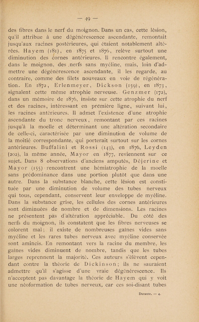 des fibres dans le nerf du moignon. Dans un cas, cette lésion, qu’il attribue à une dégénérescence ascendante, remontait jusqu’aux racines postérieures, qui étaient notablement alté¬ rées. Hayem ( r81 ), en 1875 et 1876, relève surtout une diminution des cornes antérieures. Il rencontre également, dans le moignon, des nerfs sans myéline, mais, loin d’ad¬ mettre une dégénérescence ascendante, il les regarde, au contraire, comme des filets nouveaux en voie de régénéra¬ tion. En 1872, Erlenmeyer, Dickson (159), en 1873, signalent cette même atrophie nerveuse. Genzmer (172), dans un mémoire de 1876, insiste sur cette atrophie du nerf et des racines, intéressant en première ligne, suivant lui, les racines antérieures. Il admet l’existence d’une atrophie ascendante du tronc nerveux, remontant par ces racines jusqu’à la moelle et déterminant une altération secondaire de celle-ci, caractérisée par une diminution de volume de la moitié correspondante, qui porterait surtout sur les cornes antérieures. Buffalini et Rossi (143), en 1876, Leyden (202), la même année, May or en 1877, reviennent sur ce sujet. Dans 8 observations d’anciens amputés, Déjerine et May or (155) rencontrent une hémiatrophie de la moelle sans prédominance dans une portion plutôt que dans une autre. Dans la substance blanche, cette lésion est consti¬ tuée par une diminution de volume des tubes nerveux qui tous, cependant, conservent leur enveloppe de myéline. Dans la substance grise, les cellules des cornes antérieures sont diminuées de nombre et de dimensions. Les racines ne présentent pas d’altération appréciable. Du côté des nerfs du moignon, ils constatent que les fibres nerveuses se colorent mal ; il existe de nombreuses gaines vides sans myéline et les rares tubes nerveux avec myéline conservée sont amincis. En remontant vers la racine du membre, les gaines vides diminuent de nombre, tandis que les tubes larges reprennent la majorité. Ces auteurs s’élèvent cepen¬ dant contre la théorie de Dickinson; ils ne sauraient admettre qu’il s’agisse d’une vraie dégénérescence. Ils n’acceptent pas davantage la théorie de Hayem qui y voit une néoformation de tubes nerveux, car ces soi-disant tubes Durante. — 4.