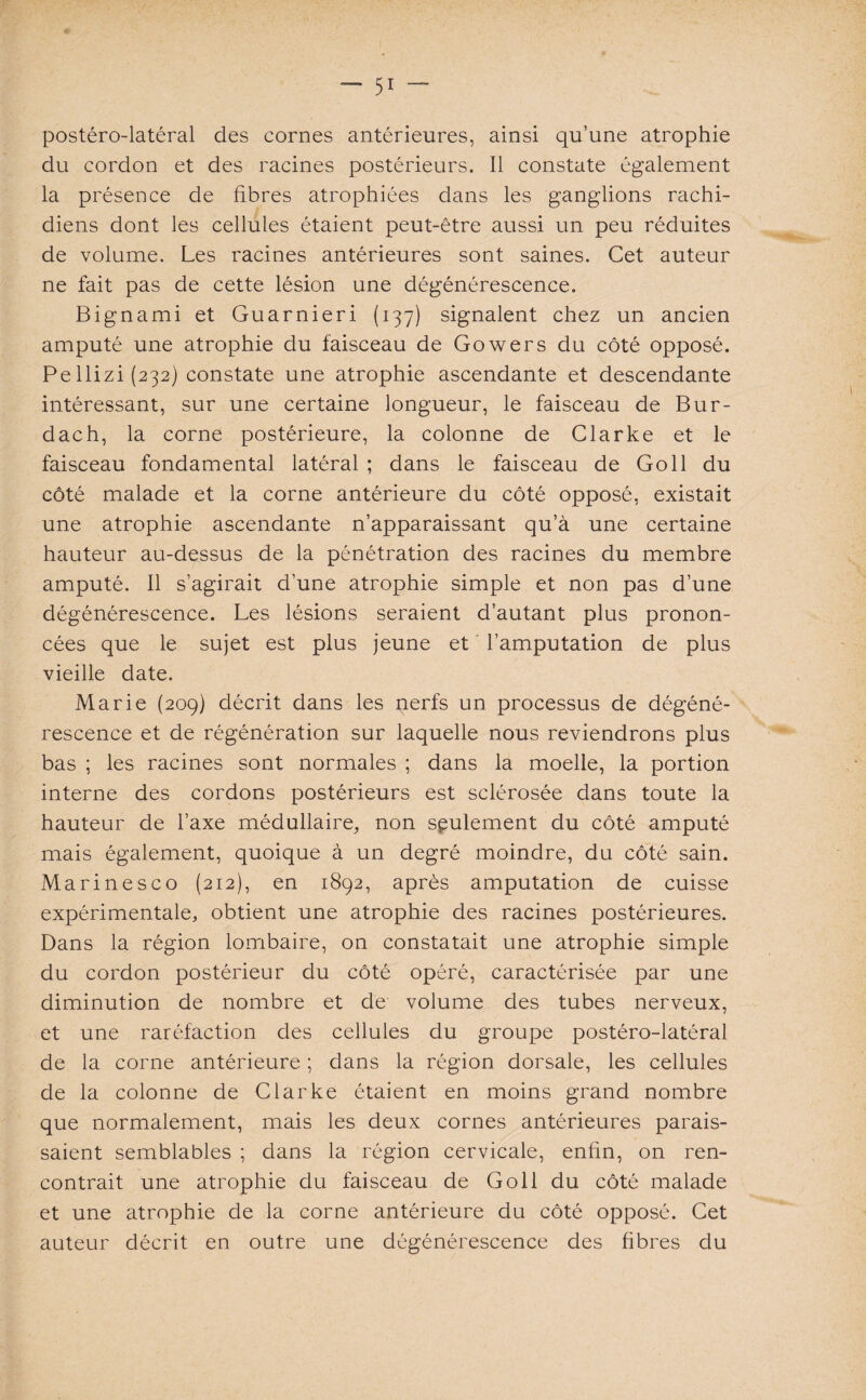 postéro-latéral des cornes antérieures, ainsi qu’une atrophie du cordon et des racines postérieurs. Il constate également la présence de fibres atrophiées dans les ganglions rachi¬ diens dont les cellules étaient peut-être aussi un peu réduites de volume. Les racines antérieures sont saines. Cet auteur ne fait pas de cette lésion une dégénérescence. Bignami et Guarnieri (137) signalent chez un ancien amputé une atrophie du faisceau de Gowers du côté opposé. Pe 1 lizi (232) constate une atrophie ascendante et descendante intéressant, sur une certaine longueur, le faisceau de Bur- dach, la corne postérieure, la colonne de Clarke et le faisceau fondamental latéral ; dans le faisceau de Go 11 du côté malade et la corne antérieure du côté opposé, existait une atrophie ascendante n’apparaissant qu’à une certaine hauteur au-dessus de la pénétration des racines du membre amputé. Il s’agirait d’une atrophie simple et non pas d’une dégénérescence. Les lésions seraient d’autant plus pronon¬ cées que le sujet est plus jeune et l’amputation de plus vieille date. Marie (209) décrit dans les nerfs un processus de dégéné¬ rescence et de régénération sur laquelle nous reviendrons plus bas ; les racines sont normales ; dans la moelle, la portion interne des cordons postérieurs est sclérosée dans toute la hauteur de l’axe médullaire, non seulement du côté amputé mais également, quoique à un degré moindre, du côté sain. Marinesco (212), en 1892, après amputation de cuisse expérimentale, obtient une atrophie des racines postérieures. Dans la région lombaire, on constatait une atrophie simple du cordon postérieur du côté opéré, caractérisée par une diminution de nombre et de volume des tubes nerveux, et une raréfaction des cellules du groupe postéro-latéral de la corne antérieure ; dans la région dorsale, les cellules de la colonne de Clarke étaient en moins grand nombre que normalement, mais les deux cornes antérieures parais¬ saient semblables ; dans la région cervicale, enfin, on ren¬ contrait une atrophie du faisceau de Goll du côté malade et une atrophie de la corne antérieure du côté opposé. Cet auteur décrit en outre une dégénérescence des fibres du