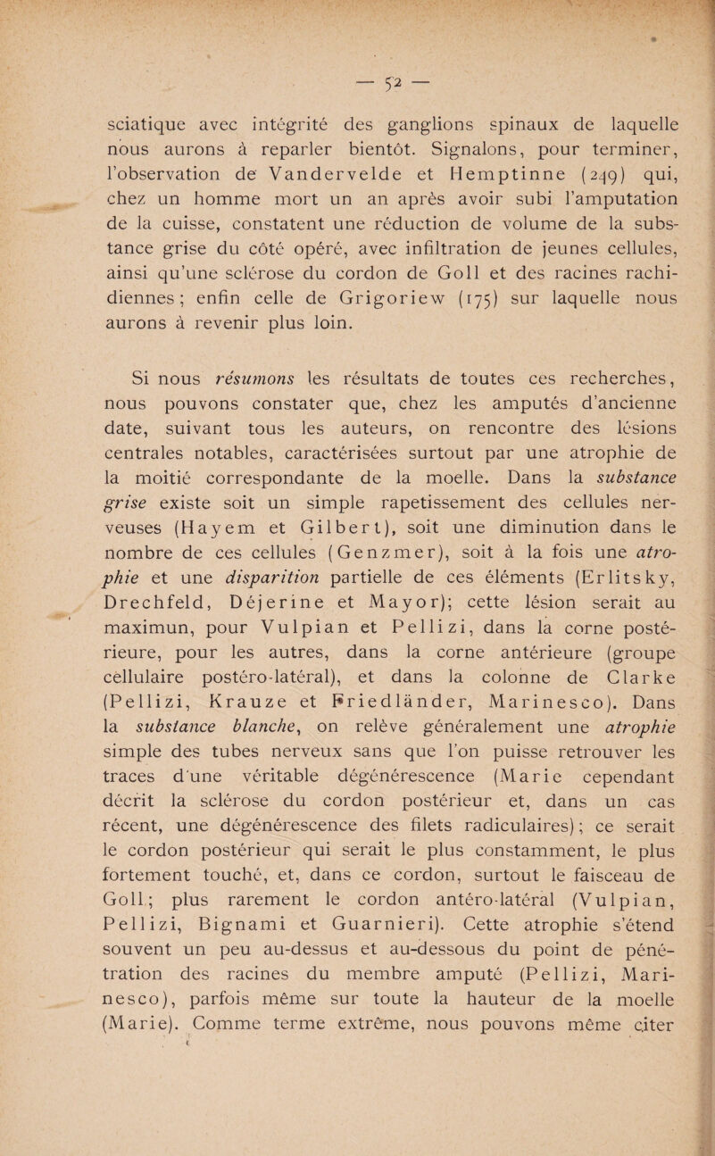 — 5* — sciatique avec intégrité des ganglions spinaux de laquelle nous aurons à reparler bientôt. Signalons, pour terminer, l’observation de Vandervelde et Hemptinne (249) qui, chez un homme mort un an après avoir subi l’amputation de la cuisse, constatent une réduction de volume de la subs¬ tance grise du côté opéré, avec infiltration de jeunes cellules, ainsi qu’une sclérose du cordon de Go 11 et des racines rachi¬ diennes ; enfin celle de Grigoriew (175) sur laquelle nous aurons à revenir plus loin. Si nous résumons les résultats de toutes ces recherches, nous pouvons constater que, chez les amputés d’ancienne date, suivant tous les auteurs, on rencontre des lésions centrales notables, caractérisées surtout par une atrophie de la moitié correspondante de la moelle. Dans la substance grise existe soit un simple rapetissement des cellules ner¬ veuses (H ayem et Gilbert), soit une diminution dans le nombre de ces cellules (Genzmer), soit à la fois une atro¬ phie et une disparition partielle de ces éléments (Erlitsky, Drechfeld, Déjenne et Mayor); cette lésion serait au maximun, pour Vulpian et Pellizi, dans la corne posté¬ rieure, pour les autres, dans la corne antérieure (groupe cellulaire postéro-latéral), et dans la colonne de Clarke (Pellizi, Krauze et Eriedlànder, Marinesco). Dans la substance blanche, on relève généralement une atrophie simple des tubes nerveux sans que l’on puisse retrouver les traces d'une véritable dégénérescence (Marie cependant décrit la sclérose du cordon postérieur et, dans un cas récent, une dégénérescence des filets radiculaires) ; ce serait le cordon postérieur qui serait le plus constamment, le plus fortement touché, et, dans ce cordon, surtout le faisceau de Goll,; plus rarement le cordon antérolatéral (Vulpian, Pellizi, Bignami et Guarnieri). Cette atrophie s’étend souvent un peu au-dessus et au-dessous du point de péné¬ tration des racines du membre amputé (Pellizi, Mari¬ nesco), parfois même sur toute la hauteur de la moelle (Marie). Comme terme extrême, nous pouvons même citer