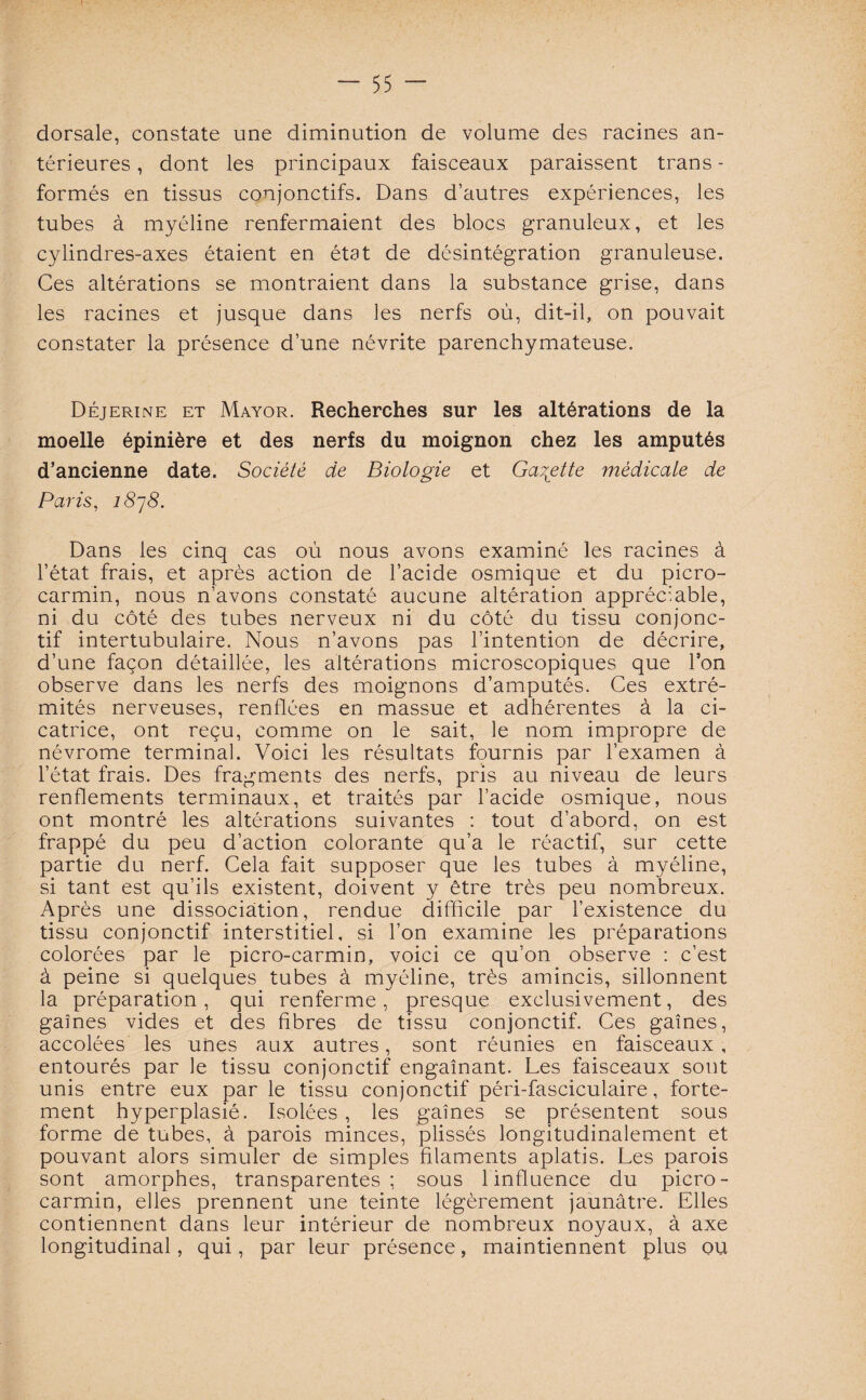 dorsale, constate une diminution de volume des racines an¬ térieures , dont les principaux faisceaux paraissent trans - formés en tissus conjonctifs. Dans d’autres expériences, les tubes à myéline renfermaient des blocs granuleux, et les cylindres-axes étaient en état de désintégration granuleuse. Ces altérations se montraient dans la substance grise, dans les racines et jusque dans les nerfs où, dit-il, on pouvait constater la présence d’une névrite parenchymateuse. Déjerine et Mayor. Recherches sur les altérations de la moelle épinière et des nerfs du moignon chez les amputés d’ancienne date. Société de Biologie et Galette médicale de Paris, 1878. Dans les cinq cas où nous avons examiné les racines à l’état frais, et après action de l’acide osmique et du picro- carmin, nous n’avons constaté aucune altération appréciable, ni du côté des tubes nerveux ni du côté du tissu conjonc¬ tif intertubulaire. Nous n’avons pas l’intention de décrire, d’une façon détaillée, les altérations microscopiques que l’on observe dans les nerfs des moignons d’amputés. Ces extré¬ mités nerveuses, renflées en massue et adhérentes à la ci¬ catrice, ont reçu, comme on le sait, le nom impropre de névrome terminal. Voici les résultats fournis par l’examen à l’état frais. Des fragments des nerfs, pris au niveau de leurs renflements terminaux, et traités par l’acide osmique, nous ont montré les altérations suivantes : tout d’abord, on est frappé du peu d’action colorante qu’a le réactif, sur cette partie du nerf. Cela fait supposer que les tubes à myéline, si tant est qu’ils existent, doivent y être très peu nombreux. Après une dissociation, rendue difficile par l’existence du tissu conjonctif interstitiel, si l’on examine les préparations colorées par le picro-carmin, voici ce qu’on observe : c’est à peine si quelques tubes à myéline, très amincis, sillonnent la préparation, qui renferme, presque exclusivement, des gaines vides et des fibres de tissu conjonctif. Ces gaines, accolées les unes aux autres, sont réunies en faisceaux, entourés par le tissu conjonctif engainant. Les faisceaux sont unis entre eux par le tissu conjonctif péri-fasciculaire, forte¬ ment hyperplasié. Isolées , les gaines se présentent sous forme de tubes, à parois minces, plissés longitudinalement et pouvant alors simuler de simples filaments aplatis. Les parois sont amorphes, transparentes ; sous linfluence du picro- carmin, elles prennent une teinte légèrement jaunâtre. Elles contiennent dans leur intérieur de nombreux noyaux, à axe longitudinal, qui, par leur présence, maintiennent plus ou