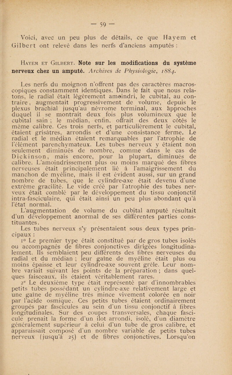 Voici, avec un peu plus de détails, ce que Hayem et Gilbert ont relevé dans les nerfs d’anciens amputés : Hayem et Gilbert. Note sur les modifications du système nerveux chez un amputé. Archives de Physiologie, 1884. Les nerfs du moignon n’offrent pas des caractères macros¬ copiques constamment identiques. Dans le fait que nous rela¬ tons, le radial était légèrement amoindri, le cubital, au con¬ traire , augmentait progressivement de volume, depuis le plexus brachial jusqu’au névrome terminal, aux àpproches duquel il se montrait deux fois plus volumineux que le cubital sain ; le médian, enfin, offrait des deux côtés le meme calibre. Ces trois nerfs, et particulièrement le cubital, étaient grisâtres, arrondis et d’une consistance ferme. Le radial et le médian étaient remarquables par l’atrophie de l’élément parenchymateux. Les tubes nerveux y étaient non seulement diminués de nombre, comme dans le cas de Dickinson, mais encore, pour la plupart, diminués de calibre. L’amoindrissement plus ou moins marqué des fibres nerveuses était principalement lié à l’amaigrissement du manchon de myéline, mais il est évident aussi, sur un grand nombre de tubes, que le cylindre-axe était devenu d’une extrême gracilité. Le vide créé par l’atrophie des tubes ner¬ veux était comblé par le développement du tissu conjonctif intra-fasciculaire, qui était ainsi un peu plus abondant qu’à l’état normal. L’augmentation de volume du cubital amputé résultait d’un développement anormal de ses différentes parties cons¬ tituantes. Les tubes nerveux s’y présentaient sous deux types prin¬ cipaux : i° Le premier type était constitué par de gros tubes isolés ou accompagnés de fibres conjonctives dirigées longitudina¬ lement. Ils semblaient peu différents des fibres nerveuses du radial et du médian ; leur gaine de myéline était plus ou moins épaisse et leur cylindre-axe souvent grêle. Leur nom¬ bre variait suivant les points de la préparation ; dans quel¬ ques faisceaux, ils étaient véritablement rares. 20 Le deuxième type était représenté par d’innombrables petits tubes possédant un cylindre-axe relativement large et une gaine de myéline très mince vivement colorée en noir par l’acide osmique. Ces petits tubes étaient ordinairement groupés par fascicules au sein d’un tissu conjonctif à fibres longitudinales. Sur des coupes transversales, chaque fasci¬ cule prenait la forme d’un ilôt arrondi, isolé, d’un diamètre généralement supérieur à celui d’un tube de gros calibre, et apparaissait composé d’un nombre variable de petits tubes nerveux (jusqu’à 25) et de fibres conjonctives. Lorsqu’on