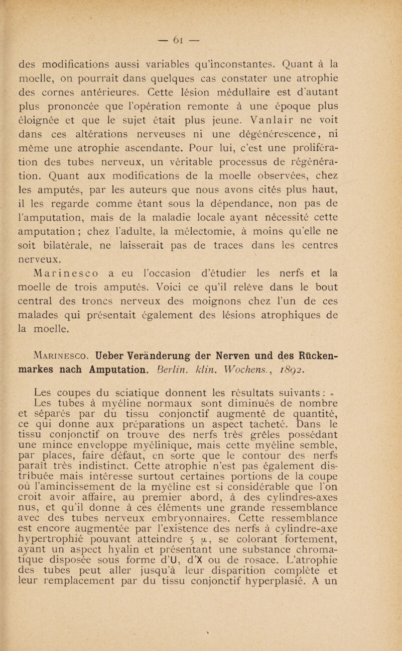 des modifications aussi variables qu’inconstantes. Quant à la moelle, on pourrait dans quelques cas constater une atrophie des cornes antérieures. Cette lésion médullaire est d’autant plus prononcée que l’opération remonte à une époque plus éloignée et que le sujet était plus jeune. Vanlair ne voit dans ces altérations nerveuses ni une dégénérescence, ni même une atrophie ascendante. Pour lui, c’est une proliféra¬ tion des tubes nerveux, un véritable processus de régénéra¬ tion. Quant aux modifications de la moelle observées, chez les amputés, par les auteurs que nous avons cités plus haut, il les regarde comme étant sous la dépendance, non pas de l’amputation, mais de la maladie locale ayant nécessité cette amputation ; chez l’adulte, la mélectomie, à moins qu’elle ne soit bilatérale, ne laisserait pas de traces dans les centres nerveux. Marinesco a eu l’occasion d’étudier les nerfs et la moelle de trois amputés. Voici ce qu’il relève dans le bout central des troncs nerveux des moignons chez l’un de ces malades qui présentait également des lésions atrophiques de la moelle. Marinesco. Ueber Verànderung der Nerven und des Rücken- markes nach Amputation. Berlin, klin. Wochens., i8q2. Les coupes du sciatique donnent les résultats suivants : . Les tubes à myéline normaux sont diminués de nombre et séparés par du tissu conjonctif augmenté de quantité, ce qui donne aux préparations un aspect tacheté. Dans le tissu conjonctif on trouve des nerfs très grêles possédant une mince enveloppe myélinique, mais cette myéline semble, par places, faire défaut, en sorte que le contour des nerfs paraît très indistinct. Cette atrophie n’est pas également dis¬ tribuée mais intéresse surtout certaines portions de la coupe où l’amincissement de la myéline est si considérable que l’on croit avoir affaire, au premier abord, à des cylindres-axes nus, et qu’il donne à ces éléments une grande ressemblance avec des tubes nerveux embryonnaires. Cette ressemblance est encore augmentée par l’existence des nerfs à cylindre-axe hypertrophié pouvant atteindre 5 g, se colorant fortement, ayant un aspect hyalin et présentant une substance chroma¬ tique disposée sous forme d’U, d’X ou de rosace. L’atrophie des tubes peut aller jusqu’à leur disparition complète et leur remplacement par du tissu conjonctif hyperplasié. A un \