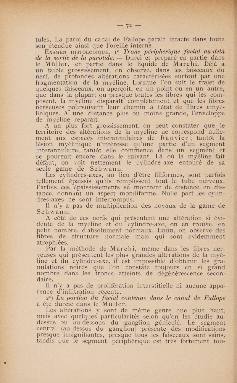 tules. La paroi du canal de Fallope paraît intacte dans toute son étendue ainsi que l’oreille interne. Examen histologique. i° Tronc périphérique facial au-clelà de la sortie de la parotide. — Durci et préparé en partie dans le Müller, en partie dans le liquide de Marc h i. Déjà à un faible grossissement, on observe, dans les faisceaux du nerf, de profondes altérations caractérisées surtout par une fragmentation de la myéline. Lorsque l’on suit le trajet de quelques faisceaux, on aperçoit, en un point ou en un autre, que dans la plupart ou presque toutes les fibres qui les com¬ posent, la myéline disparaît complètement et que les fibres nerveuses poursuivent leur chemin à l’état de fibres amyé¬ liniques. A une distance plus ou moins grande, l’enveloppe de myéline reparaît. A un plus fort grossissement, on peut constater que le territoire des altérations de ia myéline ne correspond nulle¬ ment aux espaces interannulaires de Ranvier ; tantôt la lésion myélinique n’intéresse qu’une partie d’un segment interannulaire, tantôt elle commence dans un segment et se poursuit encore dans le suivant. Là où la myéline fait défaut, on voit nettement le cylindre-axe entouré de sa seule gaîne de Schwann. Les cylindres-axes, au lieu d’être filiformes, sont parfois tellement épaissis qu’ils remplissent tout le tube nerveux. Parfois ces épaississements se montrent de distance en dis¬ tance, donnant un aspect moniliforme. Nulle part les cylin¬ dres-axes ne sont interrompus. Il n’y a pas de multiplication des noyaux de la gaîne de Schwann. A côté de ces nerfs qui présentent une altération si évi¬ dente de la myéline et du cylindre-axe, on en trouve, en petit nombre, d’absolument normaux. Enfin, on observe des libres de structure normale mais qui sont évidemment atrophiées. Par la méthode de Marchi, même dans les fibres ner¬ veuses qui présentent les plus grandes altérations de la myé¬ line et du cylindre-axe, il est impossible d’obtenir les gra¬ nulations noires que l’on constate toujours en si grand nombre dans les troncs atteints de dégénérescence secon¬ daire. Il n’y a pas de prolifération interstitielle ni aucune appa¬ rence d’infiltration récente. 2°) La portion du facial contenue dans le canal de Fallope a été durcie dans le Müller. Les altérations y sont de même genre que plus haut, mais avec quelques particularités selon qu’on les étudie au- dessus ou au-dessous du ganglion géniculé. Le segment central (au-dessus du ganglion) présente des modifications presque insignifiantes, presque tous les faisceaux sont sains, tandis que le segment périphérique est très fortement tou-