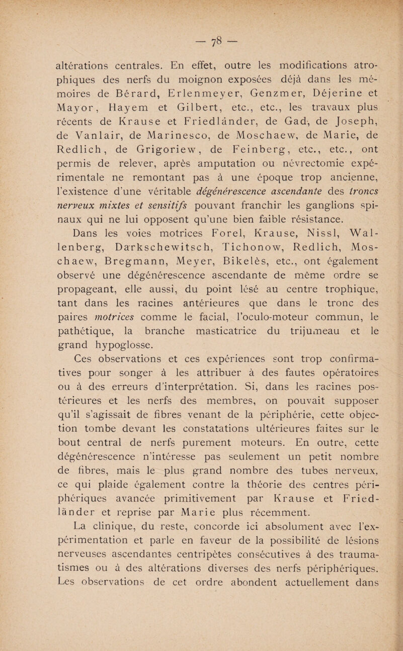 altérations centrales. En effet, outre les modifications atro¬ phiques des nerfs du moignon exposées déjà dans les mé¬ moires de Bérard, Erlenmeyer, Genzmer, Déjerine et Mayor, Hayem et Gilbert, etc., etc., les travaux plus récents de Krause et Friedlânder, de G ad-, de Joseph, de Vanlair, de Marinesco, de Moschaew, de Marie, de Redlich, de Grigoriew, de Feinberg, etc., etc., ont permis de relever, après amputation ou névrectomie expé¬ rimentale ne remontant pas à une époque trop ancienne, l’existence d’une véritable dégénérescence ascendante des troncs nerveux mixtes et se?isitifs pouvant franchir les ganglions spi¬ naux qui ne lui opposent qu’une bien faible résistance. Dans les voies motrices Forel, Krause, Nissl, Wal- lenberg, Darkschewitsch, Tichonow, Redlich, Mos¬ chaew, Bregmann, Meyer, Bikelès, etc., ont également observé une dégénérescence ascendante de même ordre se propageant, elle aussi, du point lésé au centre trophique, tant dans les racines antérieures que dans le tronc des paires motrices comme le facial, l’oculo-moteur commun, le pathétique, la branche masticatrice du trijumeau et le grand hypoglosse. Ces observations et ces expériences sont trop confirma¬ tives pour songer à les attribuer à des fautes opératoires ou à des erreurs d’interprétation. Si, dans les racines pos¬ térieures et les nerfs des membres, on pouvait supposer qu’il s’agissait de fibres venant de la périphérie, cette objec¬ tion tombe devant les constatations ultérieures faites sur le bout central de nerfs purement moteurs. En outre, cette dégénérescence n’intéresse pas seulement un petit nombre de fibres, mais le plus grand nombre des tubes nerveux, ce qui plaide également contre la théorie des centres péri¬ phériques avancée primitivement par Krause et Fried- lànder et reprise par Marie plus récemment. Fa clinique, du reste, concorde ici absolument avec l’ex¬ périmentation et parle en faveur de la possibilité de lésions nerveuses ascendantes centripètes consécutives à des trauma¬ tismes ou à des altérations diverses des nerfs périphériques. Fes observations de cet ordre abondent actuellement dans