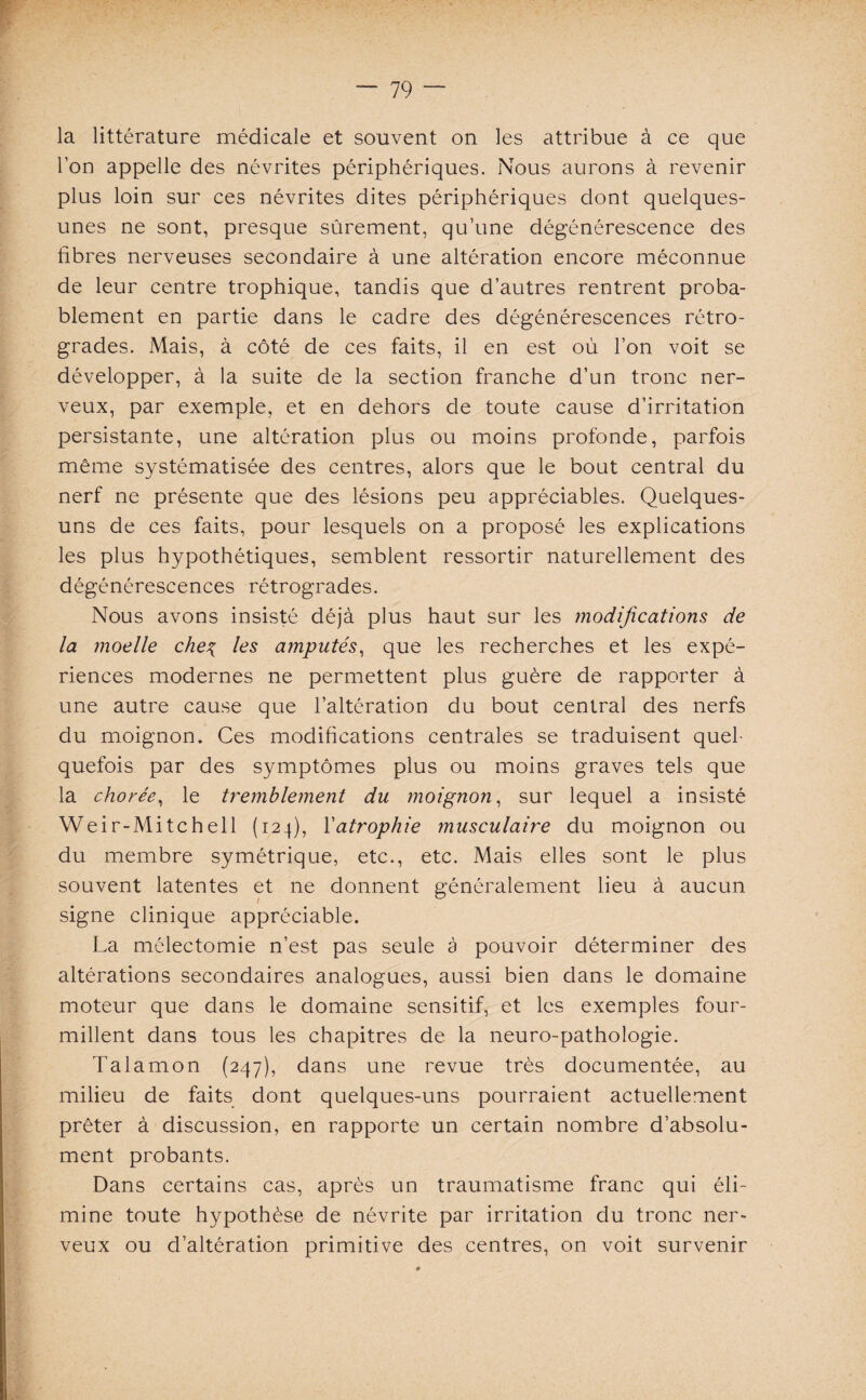 la littérature médicale et souvent on les attribue à ce que l’on appelle des névrites périphériques. Nous aurons à revenir plus loin sur ces névrites dites périphériques dont quelques- unes ne sont, presque sûrement, qu’une dégénérescence des fibres nerveuses secondaire à une altération encore méconnue de leur centre trophique, tandis que d’autres rentrent proba¬ blement en partie dans le cadre des dégénérescences rétro¬ grades. Mais, à côté de ces faits, il en est où l’on voit se développer, à la suite de la section franche d’un tronc ner¬ veux, par exemple, et en dehors de toute cause d’irritation persistante, une altération plus ou moins profonde, parfois même systématisée des centres, alors que le bout central du nerf ne présente que des lésions peu appréciables. Quelques- uns de ces faits, pour lesquels on a proposé les explications les plus hypothétiques, semblent ressortir naturellement des dégénérescences rétrogrades. Nous avons insisté déjà plus haut sur les modifications de la moelle che% les amputés, que les recherches et les expé¬ riences modernes ne permettent plus guère de rapporter à une autre cause que l’altération du bout central des nerfs du moignon. Ces modifications centrales se traduisent quel¬ quefois par des symptômes plus ou moins graves tels que la chorée, le tremblement du moignon, sur lequel a insisté Weir-Mitchell (124), Yatrophie musculaire du moignon ou du membre symétrique, etc., etc. Mais elles sont le plus souvent latentes et ne donnent généralement lieu à aucun signe clinique appréciable. La mêlectomie n’est pas seule à pouvoir déterminer des altérations secondaires analogues, aussi bien dans le domaine moteur que dans le domaine sensitif, et les exemples four¬ millent dans tous les chapitres de la neuro-pathologie. Talamon (247), dans une revue très documentée, au milieu de faits dont quelques-uns pourraient actuellement prêter à discussion, en rapporte un certain nombre d’absolu¬ ment probants. Dans certains cas, après un traumatisme franc qui éli¬ mine toute hypothèse de névrite par irritation du tronc ner¬ veux ou d’altération primitive des centres, on voit survenir