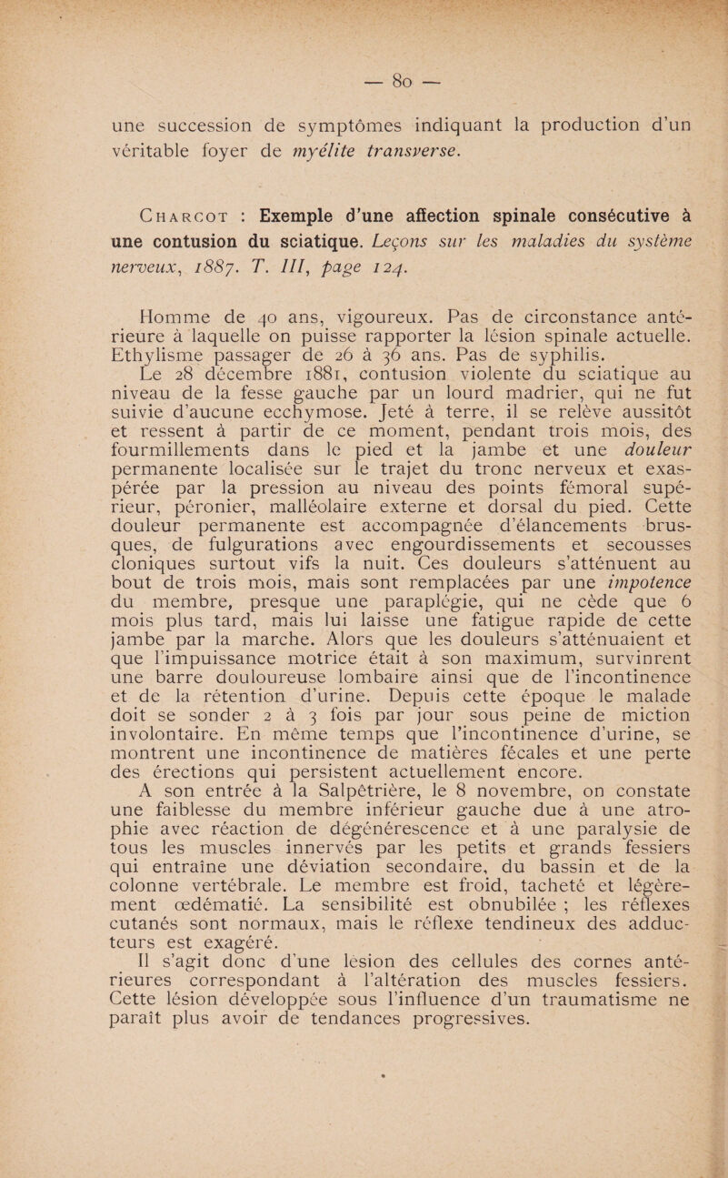 une succession de symptômes indiquant la production d’un véritable foyer de myélite transverse. Charcot : Exemple d’une affection spinale consécutive à une contusion du sciatique. Leçons sur les maladies du système nerveux, 1887. T. III, page 124. Homme de 40 ans, vigoureux. Pas de circonstance anté¬ rieure à laquelle on puisse rapporter la lésion spinale actuelle. Ethylisme passager de 26 à 36 ans. Pas de syphilis. Le 28 décembre 1881, contusion violente du sciatique au niveau de la fesse gauche par un lourd madrier, qui ne fut suivie d’aucune ecchymose. Jeté à terre, il se relève aussitôt et ressent à partir de ce moment, pendant trois mois, des fourmillements dans le pied et la jambe et une douleur permanente localisée sur le trajet du tronc nerveux et exas¬ pérée par la pression au niveau des points fémoral supé¬ rieur, péronier, malléolaire externe et dorsal du pied. Cette douleur permanente est accompagnée d’élancements brus¬ ques, de fulgurations avec engourdissements et secousses cloniques surtout vifs la nuit. Ces douleurs s’atténuent au bout de trois mois, mais sont remplacées par une impotence du membre, presque une paraplégie, qui ne cède que 6 mois plus tard, mais lui laisse une fatigue rapide de cette jambe par la marche. Alors que les douleurs s’atténuaient et que l’impuissance motrice était à son maximum, survinrent une barre douloureuse lombaire ainsi que de l’incontinence et de la rétention d’urine. Depuis cette époque le malade doit se sonder 2 à 3 fois par jour sous peine de miction involontaire. En même temps que l’incontinence d’urine, se montrent une incontinence de matières fécales et une perte des érections qui persistent actuellement encore. A son entrée à la Salpétrière, le 8 novembre, on constate une faiblesse du membre inférieur gauche due à une atro¬ phie avec réaction de dégénérescence et à une paralysie de tous les muscles innervés par les petits et grands fessiers qui entraîne une déviation secondaire, du bassin et de la colonne vertébrale. Le membre est froid, tacheté et légère¬ ment œdématié. La sensibilité est obnubilée ; les réflexes cutanés sont normaux, mais le réflexe tendineux des adduc¬ teurs est exagéré. Il s’agit donc d’une lésion des cellules des cornes anté¬ rieures correspondant à l’altération des muscles fessiers. Cette lésion développée sous l’influence d’un traumatisme ne paraît plus avoir de tendances progressives.