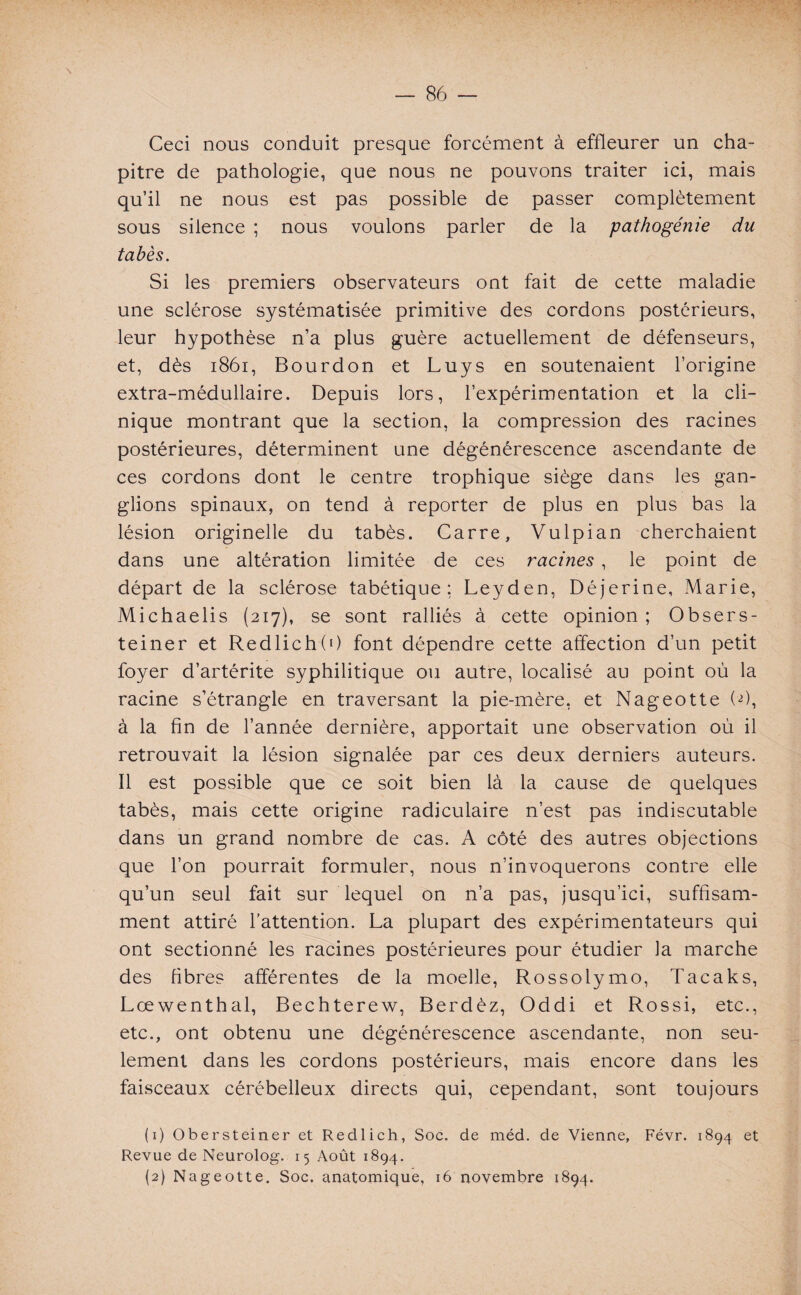 Ceci nous conduit presque forcément à effleurer un cha¬ pitre de pathologie, que nous ne pouvons traiter ici, mais qu’il ne nous est pas possible de passer complètement sous silence ; nous voulons parler de la pathogénie du tabès. Si les premiers observateurs ont fait de cette maladie une sclérose systématisée primitive des cordons postérieurs, leur hypothèse n’a plus guère actuellement de défenseurs, et, dès 1861, Bourdon et Luys en soutenaient l’origine extra-médullaire. Depuis lors, l’expérimentation et la cli¬ nique montrant que la section, la compression des racines postérieures, déterminent une dégénérescence ascendante de ces cordons dont le centre trophique siège dans les gan¬ glions spinaux, on tend à reporter de plus en plus bas la lésion originelle du tabès. Carre, Vulpian cherchaient dans une altération limitée de ces racines , le point de départ de la sclérose tabétique: Leyden, Déjerine, Marie, Michaelis (217), se sont ralliés à cette opinion; Obsers- teiner et RedlichO) font dépendre cette affection d’un petit foyer d’artérite syphilitique ou autre, localisé au point où la racine s’étrangle en traversant la pie-mère, et Nageotte (fl, à la fin de l’année dernière, apportait une observation où il retrouvait la lésion signalée par ces deux derniers auteurs. Il est possible que ce soit bien là la cause de quelques tabès, mais cette origine radiculaire n’est pas indiscutable dans un grand nombre de cas. A côté des autres objections que l’on pourrait formuler, nous n’invoquerons contre elle qu’un seul fait sur lequel on n’a pas, jusqu’ici, suffisam¬ ment attiré l’attention. La plupart des expérimentateurs qui ont sectionné les racines postérieures pour étudier la marche des fibres afférentes de la moelle, Rossolymo, Tacaks, Lœwenthal, Bechterew, Berdèz, Oddi et Rossi, etc., etc., ont obtenu une dégénérescence ascendante, non seu¬ lement dans les cordons postérieurs, mais encore dans les faisceaux cérébelleux directs qui, cependant, sont toujours (1) Obersteiner et Redlich, Soc. de méd. de Vienne, Févr. 1894 et Revue de Neurolog. 15 Août 1894. (2) Nageotte. Soc. anatomique, 16 novembre 1894.