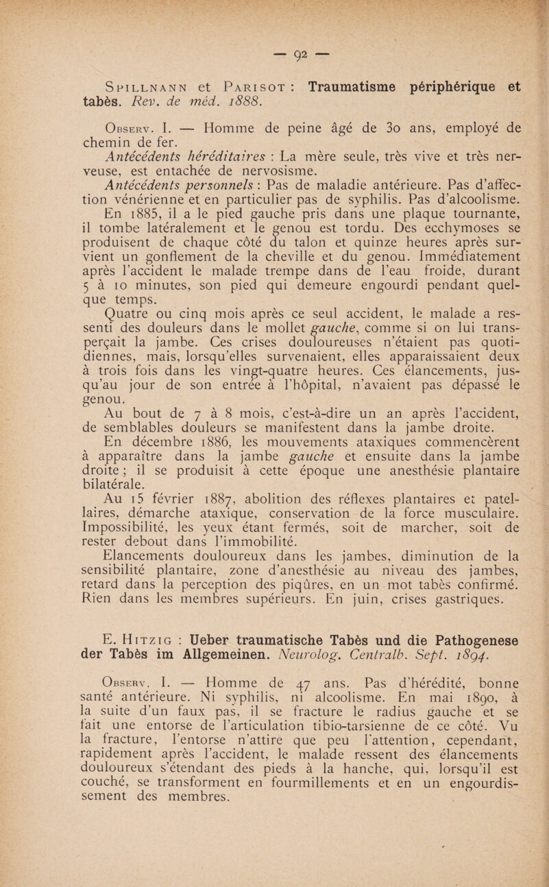 Spillnann et Pari sot : Traumatisme périphérique et tabès. Rev. de méd. 1888. Observ. I. — Homme de peine âgé de 3o ans, employé de chemin de fer. Antécédents héréditaires : La mère seule, très vive et très ner¬ veuse, est entachée de nervosisme. Antécédents personnels : Pas de maladie antérieure. Pas d’affec¬ tion vénérienne et en particulier pas de syphilis. Pas d’alcoolisme. En 1885, il a le pied gauche pris dans une plaque tournante, il tombe latéralement et le genou est tordu. Des ecchymoses se produisent de chaque côté du talon et quinze heures après sur¬ vient un gonflement de la cheville et du genou. Immédiatement après l’accident le malade trempe dans de l’eau froide, durant 5 à 10 minutes, son pied qui demeure engourdi pendant quel¬ que temps. Quatre ou cinq mois après ce seul accident, le malade a res¬ senti des douleurs dans le mollet gauche, comme si on lui trans¬ perçait la jambe. Ces crises douloureuses n’étaient pas quoti¬ diennes, mais, lorsqu’elles survenaient, elles apparaissaient deux à trois fois dans les vingt-quatre heures. Ces élancements, jus¬ qu’au jour de son entrée à l’hôpital, n’avaient pas dépassé le genou. Au bout de 7 à 8 mois, c’est-à-dire un an après l’accident, de semblables douleurs se manifestent dans la jambe droite. En décembre 1886, les mouvements ataxiques commencèrent à apparaître dans la jambe gauche et ensuite dans la jambe droite ; il se produisit à cette époque une anesthésie plantaire bilatérale. Au i5 février 1887, abolition des réflexes plantaires et patel¬ laires, démarche ataxique, conservation de la force musculaire. Impossibilité, les yeux étant fermés, soit de marcher, soit de rester debout dans l’immobilité. Elancements douloureux dans les jambes, diminution de la sensibilité plantaire, zone d’anesthésie au niveau des jambes, retard dans la perception des piqûres, en un mot tabès confirmé. Rien dans les membres supérieurs. En juin, crises gastriques. E. Hitzig : Ueber traumatische Tabès und die Pathogenese der Tabès im Allgemeinen. Neurolog. Centralb. Sept. 18Q4. Observ. I. — Homme de 47 ans. Pas d’hérédité, bonne santé antérieure. Ni syphilis, ni alcoolisme. En mai 1890, à la suite d’un faux pas, il se fracture le radius gauche et se fait une entorse de l’articulation tibio-tarsienne de ce côté. Vu la fracture, l’entorse n’attire que peu l'attention, cependant, rapidement après l’accident, le malade ressent des élancements douloureux s’étendant des pieds à la hanche, qui, lorsqu’il est couché, se transforment en fourmillements et en un engourdis¬ sement des membres.