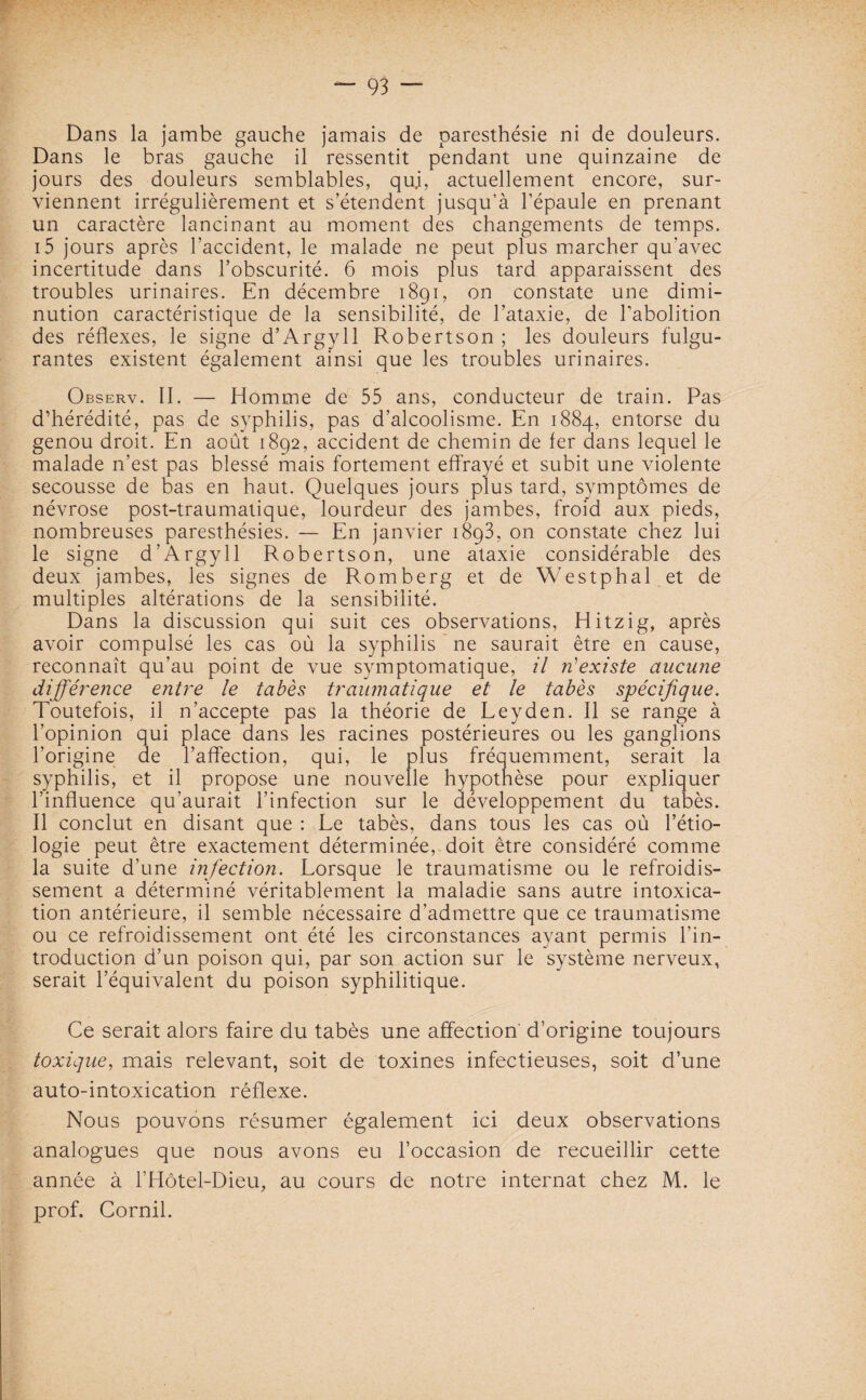 Dans la jambe gauche jamais de paresthésie ni de douleurs. Dans le bras gauche il ressentit pendant une quinzaine de jours des douleurs semblables, qui, actuellement encore, sur¬ viennent irrégulièrement et s’étendent jusqu’à l’épaule en prenant un caractère lancinant au moment des changements de temps. i5 jours après l’accident, le malade ne peut plus marcher qu’avec incertitude dans l’obscurité. 6 mois plus tard apparaissent des troubles urinaires. En décembre 1891, on constate une dimi¬ nution caractéristique de la sensibilité, de l’ataxie, de l’abolition des réflexes, le signe d’Argyll Robertson ; les douleurs fulgu¬ rantes existent également ainsi que les troubles urinaires. Observ. II. — Homme de 55 ans, conducteur de train. Pas d’hérédité, pas de syphilis, pas d’alcoolisme. En 1884, entorse du genou droit. En août 1892, accident de chemin de fer dans lequel le malade n’est pas blessé mais fortement effrayé et subit une violente secousse de bas en haut. Quelques jours plus tard, symptômes de névrose post-traumatique, lourdeur des jambes, froid aux pieds, nombreuses paresthésies. — En janvier 1893, on constate chez lui le signe d’Argyll Robertson, une ataxie considérable des deux jambes, les signes de Romberg et de Westphal et de multiples altérations de la sensibilité. Dans la discussion qui suit ces observations, Hitzig, après avoir compulsé les cas où la syphilis ne saurait être en cause, reconnaît qu’au point de vue symptomatique, il n'existe aucune différence entre le tabès traumatique et le tabès spécifique. Toutefois, il n’accepte pas la théorie de Leyden. Il se range à l’opinion qui place dans les racines postérieures ou les ganglions l’origine de l’affection, qui, le plus fréquemment, serait la syphilis, et il propose une nouvelle hypothèse pour expliquer l’influence qu’aurait l’infection sur le développement du tabès. Il conclut en disant que : Le tabès, dans tous les cas où l’étio¬ logie peut être exactement déterminée, doit être considéré comme la suite d’une infection. Lorsque le traumatisme ou le refroidis¬ sement a déterminé véritablement la maladie sans autre intoxica¬ tion antérieure, il semble nécessaire d’admettre que ce traumatisme ou ce refroidissement ont été les circonstances ayant permis l’in¬ troduction d’un poison qui, par son action sur le système nerveux, serait l’équivalent du poison syphilitique. Ce serait alors faire du tabès une affection' d’origine toujours toxique, mais relevant, soit de toxines infectieuses, soit d’une auto-intoxication réflexe. Nous pouvons résumer également ici deux observations analogues que nous avons eu l’occasion de recueillir cette année à l’Hôtel-Dieu, au cours de notre internat chez M. le prof. Cornil.