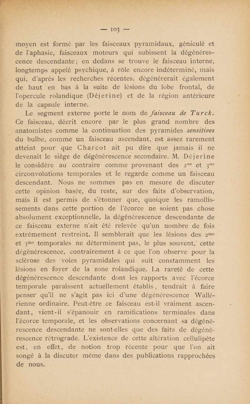 moyen est formé par les faisceaux pyramidaux, géniculé et de l’aphasie, faisceaux moteurs qui subissent la dégénéres¬ cence descendante ; en dedans se trouve le faisceau interne, longtemps appelé psychique, à rôle encore indéterminé, mais qui, d’après les recherches récentes, dégénérerait également de haut en bas à la suite de lésions du lobe frontal, de l’opercule rolandique (Déjerine) et de la région antérieure de la capsule interne. Le segment externe porte le nom de faisceau de Turck. Ce faisceau, décrit encore par le plus grand nombre des anatomistes comme la continuation des pyramides sensitives du bulbe, comme un faisceau ascendant, est assez rarement atteint pour que Charcot ait pu dire que jamais il ne devenait le siège de dégénérescence secondaire. M. Déjerine le considère au contraire comme provenant des 2mc et 3me circonvolutions temporales et le regarde comme un faisceau descendant. Nous ne sommes pas en mesure de discuter cette opinion basée, du reste, sur des faits d’observation, mais il est permis de s’étonner que, quoique les ramollis¬ sements dans cette portion de l’écorce ne soient pas chose absolument exceptionnelle, la dégénérescence descendante de ce faisceau externe n’ait été relevée qu’un nombre de fois extrêmement restreint. Il semblerait que les lésions des 2me et 3me temporales ne déterminent pas, le plus souvent, cette dégénérescence, contrairement à ce que l’on observe pour la sclérose des voies pyramidales qui suit constamment les lésions en foyer de la zone rolandique. La rareté de cette dégénérescence descendante dont les rapports avec l’écorce temporale paraissent actuellement établis, tendrait à faire penser qu’il ne s’agit pas ici d’une dégénérescence Wallé- rienne ordinaire. Peut-être ce faisceau est-il vraiment ascen¬ dant, vient-il s’épanouir en ramifications terminales dans l’écorce temporale, et les observations concernant sa dégéné¬ rescence descendante ne sont-elles que des faits de dégéné¬ rescence rétrograde. L’existence de cette altération cellulipète est, en effet, de notion trop récente pour que l’on ait songé à la discuter même dans des publications rapprochées de nous.