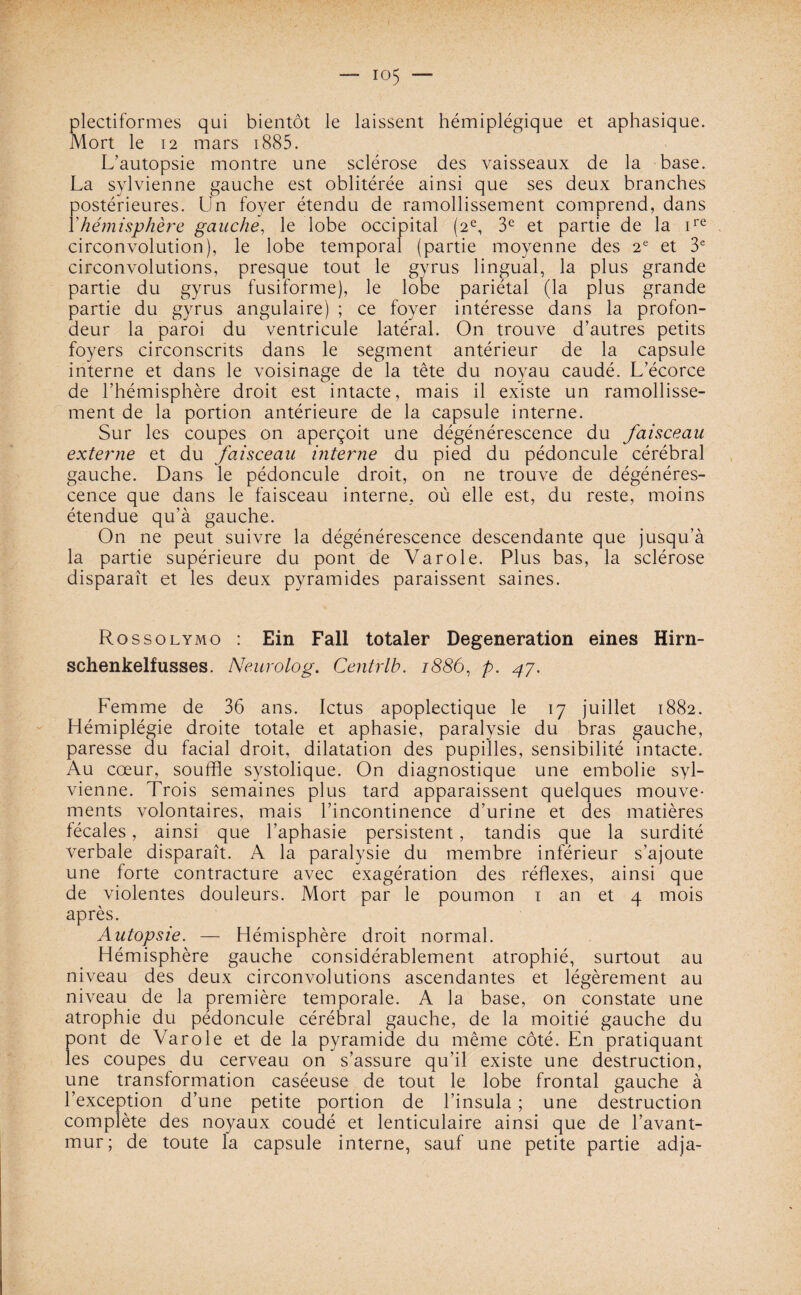 plectiformes qui bientôt le laissent hémiplégique et aphasique. Mort le 12 mars 1885. L’autopsie montre une sclérose des vaisseaux de la base. La sylvienne gauche est oblitérée ainsi que ses deux branches postérieures. Un foyer étendu de ramollissement comprend, dans Y hémisphère gauche, le lobe occipital (2e, 3e et partie de la ire circonvolution), le lobe temporal (partie moyenne des 2e et 3e circonvolutions, presque tout le gyrus lingual, la plus grande partie du gyrus fusiforme), le lobe pariétal (la plus grande partie du gyrus angulaire) ; ce foyer intéresse dans la profon¬ deur la paroi du ventricule latéral. On trouve d’autres petits foyers circonscrits dans le segment antérieur de la capsule interne et dans le voisinage de la tête du noyau caudé. L’écorce de l’hémisphère droit est intacte, mais il existe un ramollisse¬ ment de la portion antérieure de la capsule interne. Sur les coupes on aperçoit une dégénérescence du faisceau externe et du faisceau interne du pied du pédoncule cérébral gauche. Dans le pédoncule droit, on ne trouve de dégénéres¬ cence que dans le faisceau interne, où elle est, du reste, moins étendue qu’à gauche. On ne peut suivre la dégénérescence descendante que jusqu’à la partie supérieure du pont de Va rôle. Plus bas, la sclérose disparaît et les deux pyramides paraissent saines. Rossolymo : Ein Fall totaler Degeneration eines Hirn- schenkelfusses. Neurolog. Centrlb. 1886, p. 47. Femme de 36 ans. Ictus apoplectique le 17 juillet 1882. Hémiplégie droite totale et aphasie, paralysie du bras gauche, paresse du facial droit, dilatation des pupilles, sensibilité intacte. Au cœur, souffle systolique. On diagnostique une embolie syl¬ vienne. Trois semaines plus tard apparaissent quelques mouve¬ ments volontaires, mais l’incontinence d’urine et des matières fécales, ainsi que l’aphasie persistent, tandis que la surdité verbale disparaît. A la paralysie du membre inférieur s’ajoute une forte contracture avec exagération des réflexes, ainsi que de violentes douleurs. Mort par le poumon 1 an et 4 mois après. Autopsie. — Hémisphère droit normal. Hémisphère gauche considérablement atrophié, surtout au niveau des deux circonvolutions ascendantes et légèrement au niveau de la première temporale. A la base, on constate une atrophie du pédoncule cérébral gauche, de la moitié gauche du pont de Varole et de la pyramide du même côté. En pratiquant les coupes du cerveau on s’assure qu’il existe une destruction, une transformation caséeuse de tout le lobe frontal gauche à l’exception d’une petite portion de l’insula ; une destruction complète des noyaux coudé et lenticulaire ainsi que de l’avant- mur; de toute la capsule interne, sauf une petite partie adja-