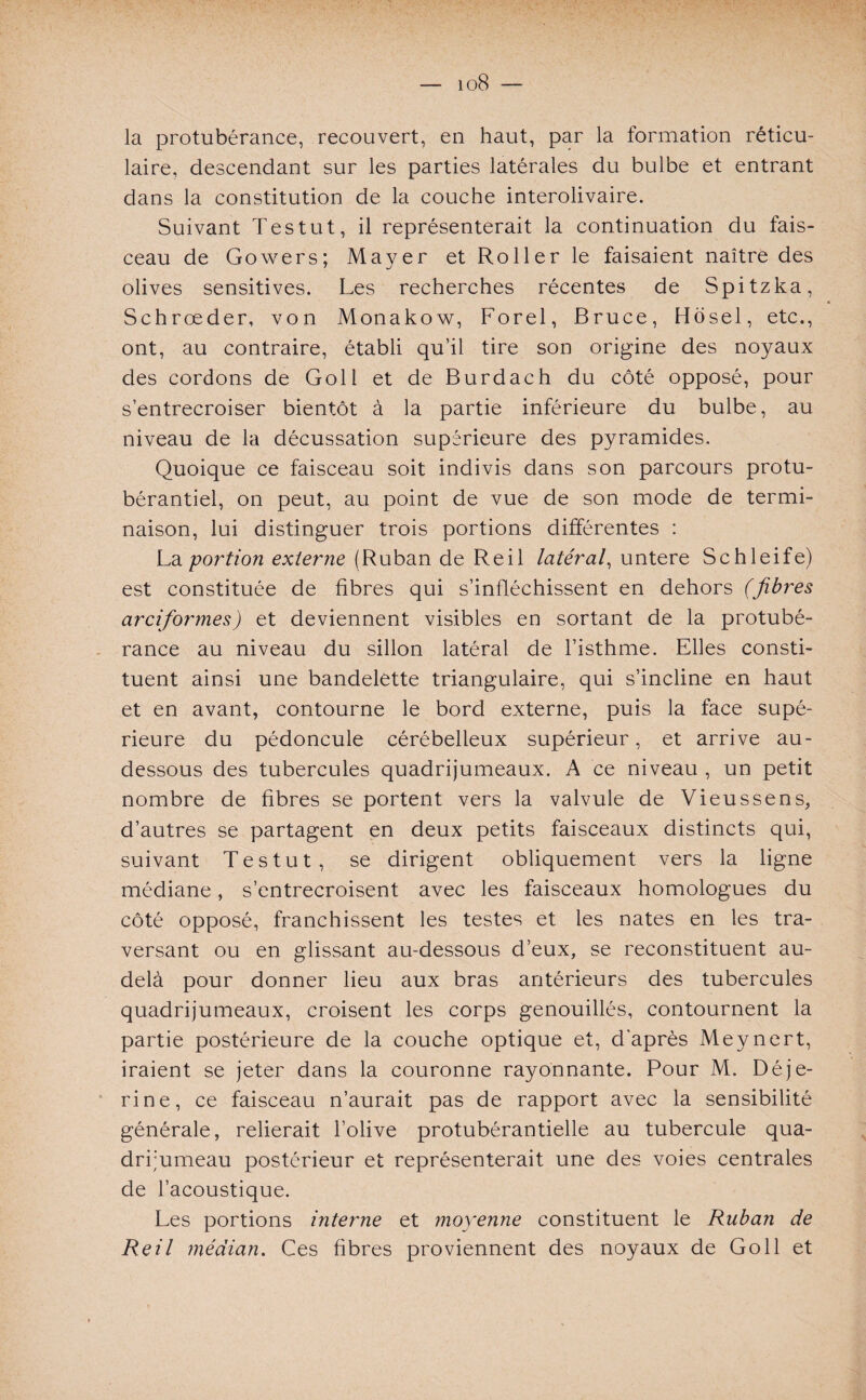 io8 — la protubérance, recouvert, en haut, par la formation réticu¬ laire, descendant sur les parties latérales du bulbe et entrant dans la constitution de la couche interolivaire. Suivant Tes tut, il représenterait la continuation du fais¬ ceau de Gowers; Mayer et Roller le faisaient naître des olives sensitives. Les recherches récentes de Spitzka, Schrœder, von Monakow, Forel, Bruce, Hosel, etc., ont, au contraire, établi qu’il tire son origine des noyaux des cordons de Goll et de Burdach du côté opposé, pour s’entrecroiser bientôt à la partie inférieure du bulbe, au niveau de la décussation supérieure des pyramides. Quoique ce faisceau soit indivis dans son parcours protu- bérantiel, on peut, au point de vue de son mode de termi¬ naison, lui distinguer trois portions différentes : La portion externe (Ruban de Reil latéral, untere Schleife) est constituée de fibres qui s’infléchissent en dehors (fibres arciformes) et deviennent visibles en sortant de la protubé¬ rance au niveau du sillon latéral de l’isthme. Elles consti¬ tuent ainsi une bandelette triangulaire, qui s’incline en haut et en avant, contourne le bord externe, puis la face supé¬ rieure du pédoncule cérébelleux supérieur, et arrive au- dessous des tubercules quadrijumeaux. A ce niveau , un petit nombre de fibres se portent vers la valvule de Vieussens, d’autres se partagent en deux petits faisceaux distincts qui, suivant Tes tut, se dirigent obliquement vers la ligne médiane, s’entrecroisent avec les faisceaux homologues du côté opposé, franchissent les testes et les nates en les tra¬ versant ou en glissant au-dessous d’eux, se reconstituent au- delà pour donner lieu aux bras antérieurs des tubercules quadrijumeaux, croisent les corps genouillés, contournent la partie postérieure de la couche optique et, d'après Meynert, iraient se jeter dans la couronne rayonnante. Pour M. Déje- rine, ce faisceau n’aurait pas de rapport avec la sensibilité générale, relierait l’olive protubérantielle au tubercule qua¬ drijumeau postérieur et représenterait une des voies centrales de l’acoustique. Les portions interne et moyenne constituent le Ruban de Reil médian. Ces fibres proviennent des noyaux de Goll et