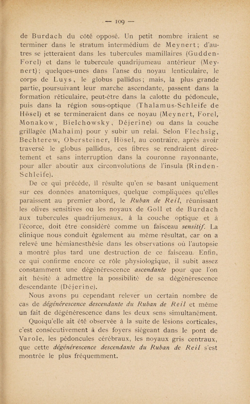 de Burdach du côté opposé. Un petit nombre iraient se terminer dans le stratum intermédium de Meynert; d’au¬ tres se jetteraient dans les tubercules mamillaires (Gudden- Forel) et dans le tubercule quadrijumeau antérieur (Mey¬ nert); quelques-unes dans l’anse du noyau lenticulaire, le corps de Luys, le globus pallidus ; mais, la plus grande partie, poursuivant leur marche ascendante, passent dans la formation réticulaire, peut-être dans la calotte du pédoncule, puis dans la région sous-optique (Thalamus-Schleife de Hôsel) et se termineraient dans ce noyau (Meynert, Forel, Monakow, Bielchowsky, Déjerine) ou dans la couche grillagée (Mahaim) pour y subir un relai. Selon Flechsig, Bechterew, Obersteiner, Hôsel, au contraire, après avoir traversé le globus pallidus, ces fibres se rendraient direc¬ tement et sans interruption dans la couronne rayonnante, pour aller aboutir aux circonvolutions de l’insula (Rinden- Schleife). De ce qui précédé, il résulte qu’en se basant uniquement sur ces données anatomiques, quelque compliquées qu’elles paraissent au premier abord, le Ruban de Reil, réunissant les olives sensitives ou les noyaux de Goll et de Burdach aux tubercules quadrijumeaux, à la couche optique et à l’écorce, doit être considéré comme un faisceau sensitif. La clinique nous conduit également au même résultat, car on a relevé une hémianesthésie dans les observations où l’autopsie a montré plus tard une destruction de ce faisceau. Enfin, ce qui confirme encore ce rôle physiologique, il subit assez constamment une dégénérescence ascendante pour que l’on ait hésité à admettre la possibilité de sa dégénérescence descendante (Déjerine). Nous avons pu cependant relever un certain nombre de cas de dégénérescence descendante du Ruban de Reil et même un fait de dégénérescence dans les deux sens simultanément. Quoiqu’elle ait été observée à la suite de lésions corticales, c’est consécutivement à des foyers siégeant dans le pont de Va rôle, les pédoncules cérébraux, les noyaux gris centraux, que cette dégénérescence descendante du Ruban de Reil s’est montrée le plus fréquemment.