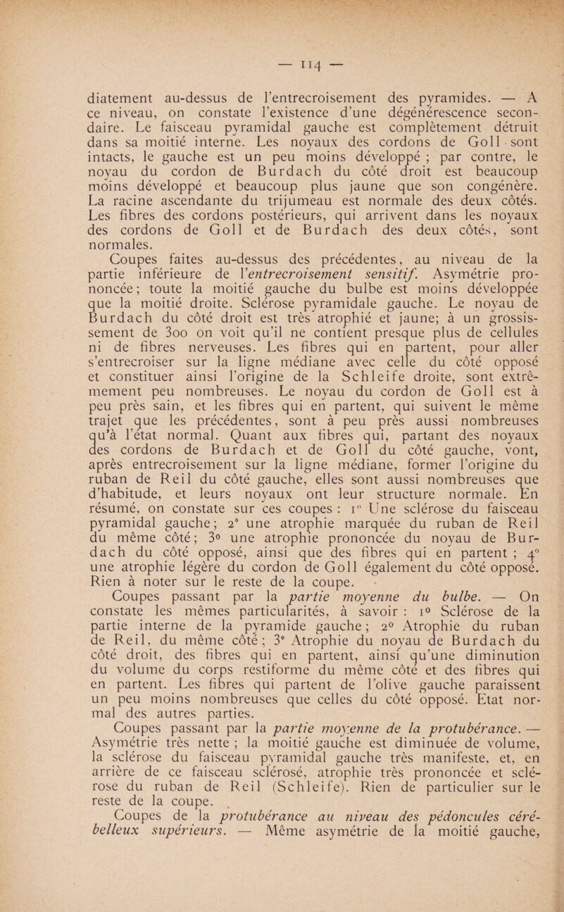 diatement au-dessus de l’entrecroisement des pyramides. — A ce niveau, on constate l’existence d’une dégénérescence secon¬ daire. Le faisceau pyramidal gauche est complètement détruit dans sa moitié interne. Les noyaux des cordons de Goll sont intacts, le gauche est un peu moins développé ; par contre, le noyau du cordon de Burdach du côté droit est beaucoup moins développé et beaucoup plus jaune que son congénère. La racine ascendante du trijumeau est normale des deux côtés. Les fibres des cordons postérieurs, qui arrivent dans les noyaux des cordons de Goll et de Burdach des deux côtés, sont normales. Coupes faites au-dessus des précédentes, au niveau de la partie inférieure de Y entrecroisement sensitif. Asymétrie pro¬ noncée; toute la moitié gauche du bulbe est moins développée que la moitié droite. Sclérose pyramidale gauche. Le noyau de Burdach du côté droit est très atrophié et jaune; à un grossis¬ sement de 3oo on voit qu’il ne contient presque plus de cellules ni de fibres nerveuses. Les fibres qui en partent, pour aller s’entrecroiser sur la ligne médiane avec celle du côté opposé et constituer ainsi l’origine de la Schleife droite, sont extrê¬ mement peu nombreuses. Le noyau du cordon de Goll est à peu près sain, et les fibres qui en partent, qui suivent le même trajet que les précédentes, sont à peu près aussi nombreuses qu’à l’état normal. Quant aux fibres qui, partant des noyaux des cordons de Burdach et de Goll du côté gauche, vont, après entrecroisement sur la ligne médiane, former l’origine du ruban de Reil du côté gauche, elles sont aussi nombreuses que d’habitude, et leurs noyaux ont leur structure normale. En résumé, on constate sur ces coupes : i° Une sclérose du faisceau pyramidal gauche; 20 une atrophie marquée du ruban de Reil du même côté; 3° une atrophie prononcée du noyau de Bur¬ dach du côté opposé, ainsi que des fibres qui en partent ; 40 une atrophie légère du cordon de Goll également du côté opposé. Rien à noter sur le reste de la coupe. Coupes passant par la partie moyenne du bulbe. — On constate les mêmes particularités, à savoir : i° Sclérose de la partie interne de la pyramide gauche ; 20 Atrophie du ruban de Reil, du même côté; 3° Atrophie du noyau de Burdach du côté droit, des fibres qui en partent, ainsi qu’une diminution du volume du corps restiforme du même côté et des fibres qui en partent. Les fibres qui partent de l’olive gauche paraissent un peu moins nombreuses que celles du côté opposé. Etat nor¬ mal des autres parties. Coupes passant par la partie moyenne de la protubérance. — Asymétrie très nette ; la moitié gauche est diminuée de volume, la sclérose du faisceau pyramidal gauche très manifeste, et, en arrière de ce faisceau sclérosé, atrophie très prononcée et sclé¬ rose du ruban de Reil (Schleife). Rien de particulier sur le reste de la coupe. Coupes de la protubérance au riiveau des pédoncules céré¬ belleux supérieurs. — Même asymétrie de la moitié gauche,